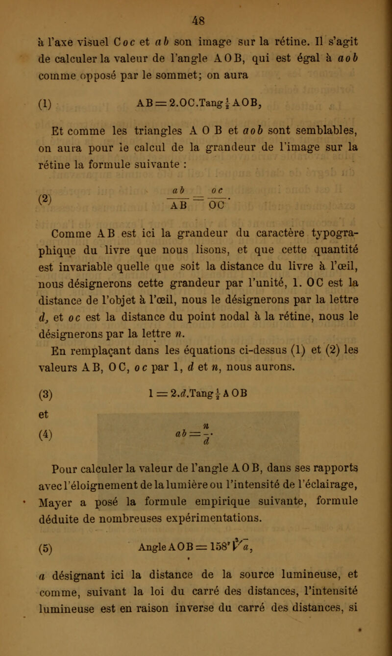 a Taxe visuel Coc et ab son image sur la rétine. Il s'agit de calculer la valeur de l'angle AOB, qui est égal à aob comme opposé par le sommet; on aura (1) AB = 2.0C.TangfAOB, Et comme les triangles AOB et aob sont semblables, on aura pour le calcul de la grandeur de l'image sur la rétine la formule suivante : a à oc Comme AB est ici la grandeur du caractère typogra- phique du livre que nous lisons, et que cette quantité est invariable quelle que soit la distance du livre à l'œil, nous désignerons cette grandeur par l'unité, 1. OC est la distance de l'objet à l'œil, nous le désignerons par la lettre dj et oc est la distance du point nodal à la rétine, nous le désignerons par la lettre /?. En remplaçant dans les équations ci-dessus (1) et (2) les valeurs AB, OC, oc par 1, d et n, nous aurons. (3) l = 2.tf.TangiAOB et n (4) ab = -; Pour calculer la valeur de l'angle AOB, dans ses rapports avec l'éloignement de la lumière ou l'intensité de l'éclairage, Mayer a posé la formule empirique suivante, formule déduite de nombreuses expérimentations. (5) Angle A 0 B = 158 Va, a désignant ici la distance de la source lumineuse, et comme, suivant la loi du carré des distances, l'intensité lumineuse est en raison inverse du carré des distances, si