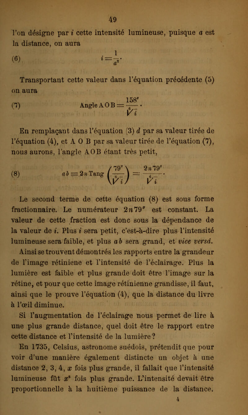 l'on désigne par i cette intensité lumineuse, puisque a est la distance, on aura (6) «=£■ Transportant cette valeur dans l'équation précédente (5) on aura 158 (7) AngleAOB^-^—• V i En remplaçant dans l'équation [3) d par sa valeur tirée de l'équation (4), et A 0 B par sa valeur tirée de l'équation (7), nous aurons, l'angle AOB étant très petit, 2^79' (8) aJ = 2wTang m- V Le second terme de cette équation (8) est sous forme fractionnaire. Le numérateur 2n79 est constant. La valeur de cette fraction est donc sous la dépendance de la valeur de i. Plus i sera petit, c'est-à-dire plus l'intensité lumineuse sera faible, et plus a b sera grand, et vice versa. Ainsi se trouvent démontrés les rapports entre la grandeur de l'image rétiniene et l'intensité de l'éclairage. Plus la lumière est faible et plus grande doit être l'image sur la rétine, et pour que cette image rétinienne grandisse, il faut, ainsi que le prouve l'équation (4), que la distance du livre à l'œil diminue. Si l'augmentation de l'éclairage nous permet de lire à une plus grande distance, quel doit être le rapport entre cette distance et l'intensité de la lumière? En 1735, Celsius, astronome suédois, prétendit que pour voir d'une manière également distincte un objet à une distance 2, 3, 4, x fois plus grande, il fallait que l'intensité lumineuse fût x* fois plus grande. L'intensité devait être proportionnelle à la huitième puissance de la distance. 4