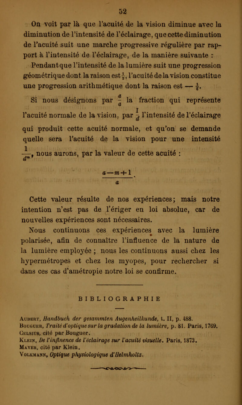 On voit par là que l'acuité de la vision diminue avec la diminution de l'intensité de l'éclairage, que cette diminution de l'acuité suit une marche progressive régulière par rap- port à l'intensité de l'éclairage, de la manière suivante : Pendant que l'intensité de la lumière suit une progression géométrique dont la raison est {, l'acuité de la vision constitue une progression arithmétique dont la raison est — =. Si nous désignons par - la fraction qui représente l'acuité normale de la vision, par ^ l'intensité de l'éclairage qui produit cette acuité normale, et qu'on se demande quelle sera l'acuité de la vision pour une intensité —, nous aurons, par la valeur de cette acuité : dm' ' v a—w + 1 Cette valeur résulte de nos expériences; mais notre intention n'est pas de l'ériger en loi absolue, car de nouvelles expériences sont nécessaires. Nous continuons ces expériences avec la lumière polarisée, afin de connaître l'influence de la nature de la lumière employée ; nous les continuons aussi chez les hypermétropes et chez les myopes, pour rechercher si dans ces cas d'amétropie notre loi se confirme. BIBLIOGRAPHIE Aubert, Handbuch der gesammten Augenheilkunde, l. II, p. 488. Bouguer, Traité d'optique sur la gradation de la lumière, p. 81. Paris, 1769. Celsius, cité par Bouguer. Klein, De Vinflnence de l'éclairage sur l'acuité visuelle. Paris, 1873. Mayer, cité par Klein. Volkmann, Optique physiologique d'Uelmholtz.