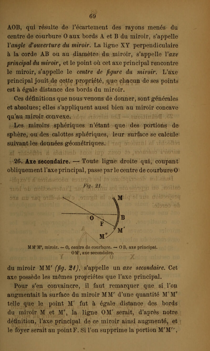 AOB, qui résulte de Fécartement des rayons menés du centre de courbure 0 aux bords A et B du miroir, s'appelle Yaiigle d'ouverture du miroir. La ligne XY perpendiculaire à la corde AB ou au diamètre du miroir, s'appelle Y axe principal du miroir, et le point où cet axe principal rencontre le miroir, s'appelle le centre de figure du miroir. L'axe principal jouit de cette propriété, que chacun de ses points est à égale distance des bords du miroir. Ces définitions que nous venons de donner, sont générales et absolues; elles s'appliquent aussi bien au miroir concave qu'au miroir convexe. Les miroirs sphériques n'étant que des portions de sphère, ou des calottes sphériques, leur surface se calcule suivant les données géométriques. 26. Axe secondaire. — Toute ligne droite qui, coupant obliquement l'axe principal, passe parle centre de courbure 0 Fia. 2L MM'M, miroir. — 0, centre de courbure. — 0 B, axe principal. 0M', axe secondaire. du miroir MM' ffig. 24), s'appelle un axe secondaire. Cet axe possède les mêmes propriétés que l'axe principal. Pour s'en convaincre, il faut remarquer que si l'on augmentait la surface du miroir MM' d'une quantité M'M telle que le point M' fut à égale distance des bords du miroir M et M, la ligne OM' serait, d'après notre définition, l'axe principal de ce miroir ainsi augmenté, et le foyer serait au point F. Si l'on supprime la portion M'M,