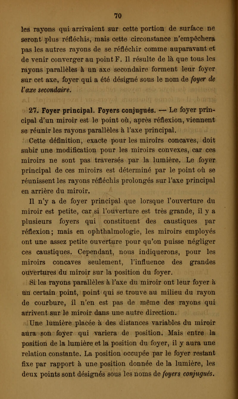 les rayons qui arrivaient sur cette portion de surface ne seront plus réfléchis, mais cette circonstance n'empêchera pas les autres rayons de se réfléchir comme auparavant et de venir converger au point F. Il résulte de là que tous les rayons parallèles à un axe secondaire forment leur foyer sur cet axe, foyer qui a été désigné sous le nom de foyer de l'axe secondaire. 27. Foyer principal. Foyers conjugués. — Le foyer prin- cipal d'un miroir est le point où, après réflexion, viennent se réunir les rayons parallèles à l'axe principal. Cette définition, exacte pour les miroirs concaves, doit subir une modification pour les miroirs convexes, car ces miroirs ne sont pas traversés par la lumière. Le foyer principal de ces miroirs est déterminé par le point où se réunissent les rayons réfléchis prolongés sur l'axe principal en arrière du miroir. Il n'y a de foyer principal que lorsque l'ouverture du miroir est petite, car si l'ouverture est très grande, il y a plusieurs foyers qui constituent des caustiques par réflexion; mais en ophthalmologie, les miroirs employés ont une assez petite ouverture pour qu'on puisse négliger ces caustiques. Cependant, nous indiquerons, pour les miroirs concaves seulement, l'influence des grandes ouvertures du miroir sur la position du foyer. Si les rayons parallèles à l'axe du miroir ont leur foyer à un certain point, point qui se trouve au milieu du rayon de courbure, il n'en est pas de même des rayons qui arrivent sur le miroir dans une autre direction. Une lumière placée à des distances variables du miroir aura son foyer qui variera de position. Mais entre la position de la lumière et la position du foyer, il y aura une relation constante. La position occupée par le foyer restant fixe par rapport à une position donnée de la lumière, les deux points sont désignés sous les noms de foyers conjugués.