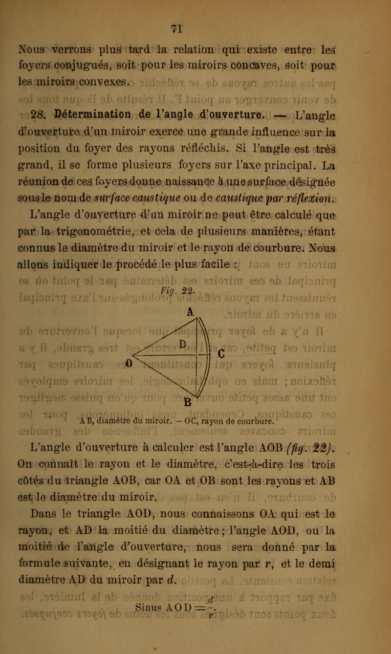 Nous verrons plus tard la relation qui existe entre les foyers conjugués, soit pour les miroirs concaves, soit pour les miroirs convexes. 28. Détermination de l'angle d'ouverture. — L'angle d'ouverture d'un miroir exerce une grande influence sur la position du foyer des rayons réfléchis. Si l'angle est très grand, il se forme plusieurs foyers sur l'axe principal. La réunion de ces foyers donne naissance à une surface désignée sous le nom de surface caustique ou de caustique par réflexion. L'angle d'ouverture d'un miroir ne peut être calculé que par la trigonométrie, et cela de plusieurs manières, étant connus le diamètre du miroir et le rayon de courbure. Nous allons indiquer le procédé le plus facile : ■ A B, diamètre du miroir. — OC, rayon de courbure. . L'angle d'ouverture à calculer est l'angle AOB (fig. 22). On connaît le rayon et le diamètre, c'est-à-dire les trois côtés du triangle AOB, car OA et OB sont les rayons et AB est le diamètre du miroir. Dans le triangle AOD, nous connaissons OA qui est le rayon, et AD la moitié du diamètre; l'angle AOD, ou la moitié de l'angle d'ouverture, nous sera donné par la formule suivante, en désignant le rayon par r, et le demi diamètre AD du miroir par d. d. Sinus AOD=:-. r