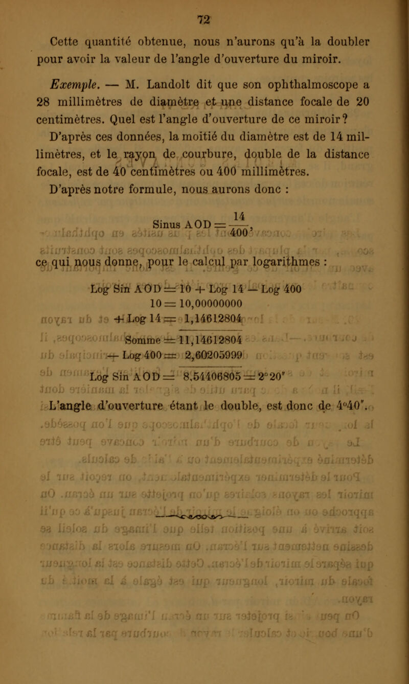 Cette quantité obtenue, nous n'aurons qu'à la doubler pour avoir la valeur de l'angle d'ouverture du miroir. Exemple. — M. Landolt dit que son ophthalmoscope a 28 millimètres de diamètre et une distance focale de 20 centimètres. Quel est l'angle d'ouverture de ce miroir? D'après ces données, la moitié du diamètre est de 14 mil- limètres, et le rayon de courbure, double de la distance focale, est de 40 centimètres ou 400 millimètres. D'après notre formule, nous aurons donc : Sinus AOD = —. 400 ce qui nous donne, pour le calcul par logarithmes : Log Sin AOD = 10 -+- Log 14 — Log 400 10=10,00000000 -f- Log 14= 1,14612804 Somme = 11,14 012H01 — Log 400= 2,60205999 Log Sin AOD = 8,54406805 = 2r'20ff L'angle d'ouverture étant le double, est donc de 4°40. fc*ssC>i»^?^vft^*y-—-— .—-.