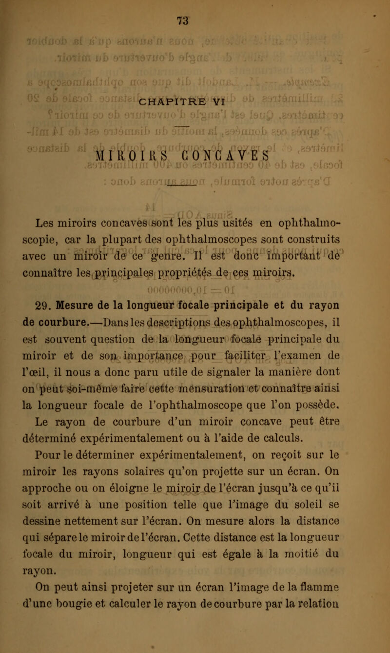 CHAPITRE VI MIROIRS CONCAVES Les miroirs concaves sont les plus usités en ophthalmo- scopie, car la plupart des ophthalmoscopes sont construits avec un miroir de ce genre. Il est donc important de connaître les. principales propriétés de ces miroirs. 29. Mesure de la longueur focale principale et du rayon de courbure.—Dans les descriptions des ophthalmoscopes, il est souvent question de la longueur focale principale du miroir et de son importance pour faciliter l'examen de l'œil, il nous a donc paru utile de signaler la manière dont on peut soi-même faire cette mensuration et connaître ainsi la longueur focale de l'ophthalmoscope que l'on possède. Le rayon de courbure d'un miroir concave peut être déterminé expérimentalement ou à l'aide de calculs. Pour le déterminer expérimentalement, on reçoit sur le miroir les rayons solaires qu'on projette sur un écran. On approche ou on éloigne le miroir de l'écran jusqu'à ce qu'il soit arrivé à une position telle que l'image du soleil se dessine nettement sur l'écran. On mesure alors la distance qui sépare le miroir de l'écran. Cette distance est la longueur focale du miroir, longueur qui est égale à la moitié du rayon. On peut ainsi projeter sur un écran l'image de la flamme d'une bougie et calculer le rayon de courbure par la relation