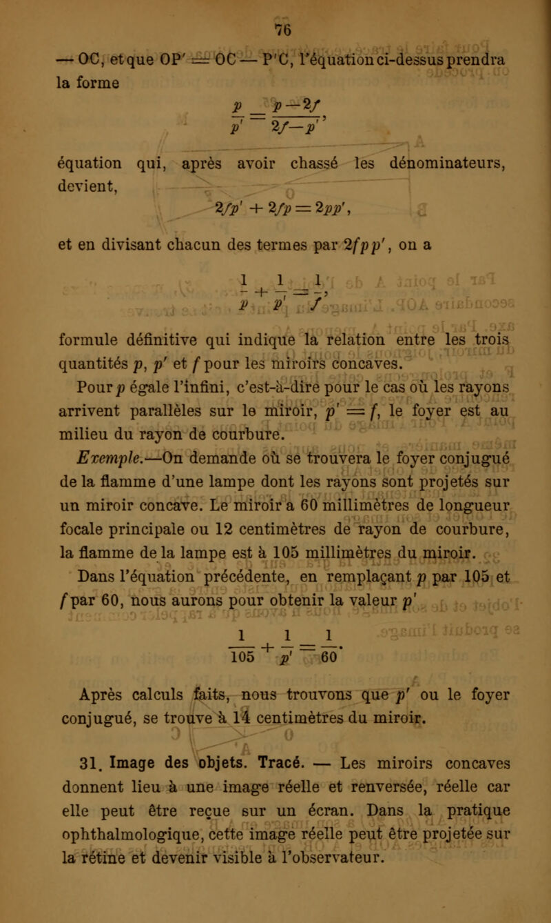 — OC, et que OP' = OC — P'C, réquation ci-dessus prendra la forme P =P-*/ p' V-P ' équation qui, après avoir chassé les dénominateurs, devient, VP% +Vp = *PP\ et en divisant chacun des termes par 2fpp', on a 1 1 1 P P / formule définitive qui indique la relation entre les trois quantités p, p' et /pour les miroirs concaves. Pourjtf égale l'infini, c'est-à-dire pour le cas où les rayons arrivent parallèles sur le miroir, p' = f, le foyer est au milieu du rayon de courbure. Exemple.—On demande où se trouvera le foyer conjugué de la flamme d'une lampe dont les rayons sont projetés sur un miroir concave. Le miroir a 60 millimètres de longueur focale principale ou 12 centimètres de rayon de courbure, la flamme de la lampe est à 105 millimètres du miroir. Dans l'équation précédente, en remplaçant p par 105 et /par 60, nous aurons pour obtenir la valeur p' 1 _1 1_ 105 + p' ~60* Après calculs faits, nous trouvons que p' ou le foyer conjugué, se trouve à 14 centimètres du miroir. 31. Image des objets. Tracé. — Les miroirs concaves donnent lieu à une image réelle et renversée, réelle car elle peut être reçue sur un écran. Dans la pratique ophthalmologique, cette image réelle peut être projetée sur la rétine et devenir visible a l'observateur.