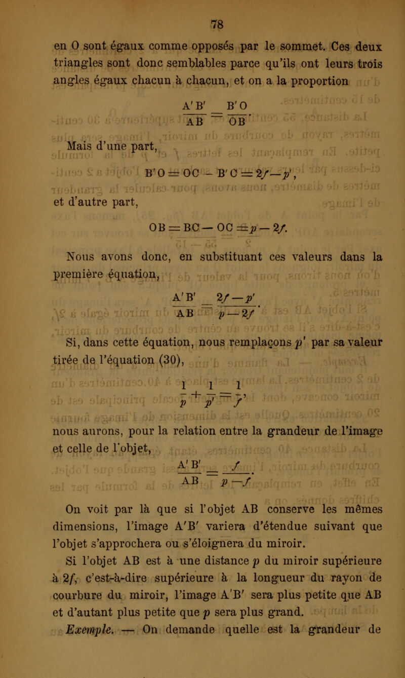 en 0 sont égaux comme opposés par le sommet. Ces deux triangles sont donc semblables parce qu'ils ont leurs trois angles égaux chacun à chacun, et on a la proportion A'B' _B'0 AB  ÔB Mais d'une part, B'0=rOC - B' C = 2/ et d'autre part, OB = BC — OC —p — 2/. Nous avons donc, en substituant ces valeurs dans la première équation, A^B' _ 2/-p' AB fi p — 2/' Si, dans cette équation, nous remplaçons p' par sa valeur tirée de l'équation (30), 1 1 1 P P / nous aurons, pour la relation entre la grandeur de l'image et celle de l'objet, A'B'= / AB p —f On voit par là que si l'objet AB conserve les mêmes dimensions, l'image A'B' variera d'étendue suivant que l'objet s'approchera ou s'éloignera du miroir. Si l'objet AB est à une distance p du miroir supérieure à 2/, c'est-à-dire supérieure à la longueur du rayon de courbure du miroir, l'image A'B' sera plus petite que AB et d'autant plus petite que p sera plus grand. Exemple. — On demande quelle est la grandeur de