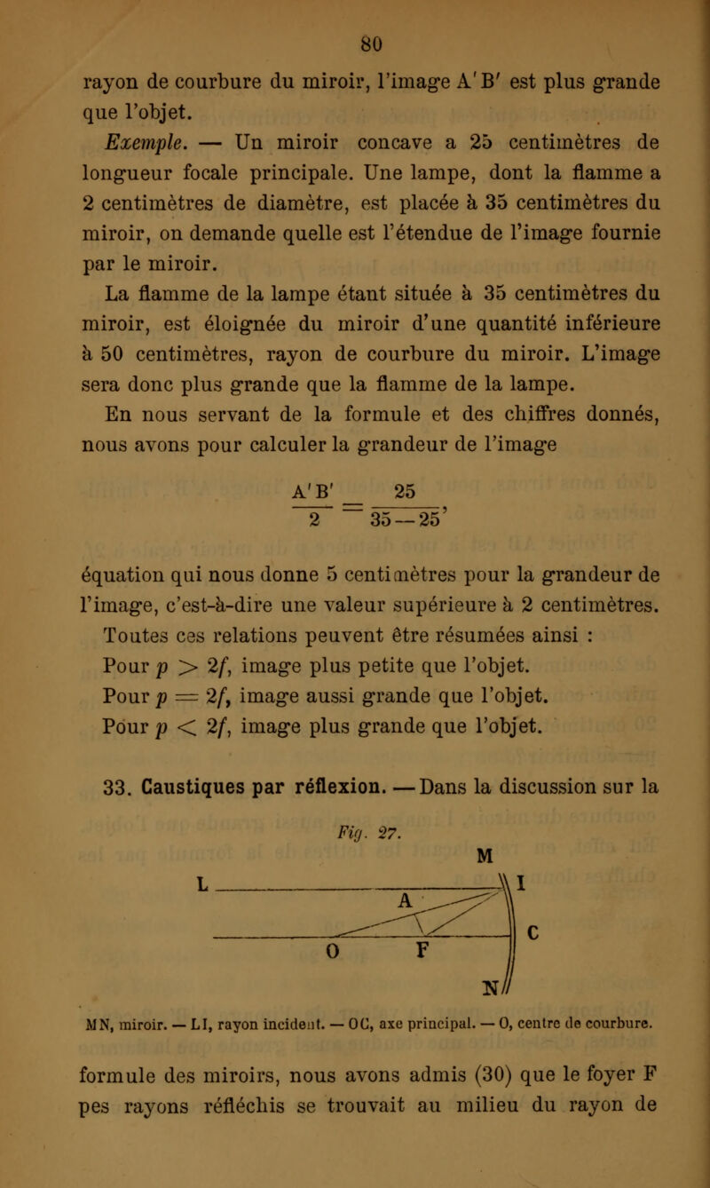 rayon de courbure du miroir, l'image A'B' est plus grande que l'objet. Exemple. — Un miroir concave a 25 centimètres de longueur focale principale. Une lampe, dont la flamme a 2 centimètres de diamètre, est placée à 35 centimètres du miroir, on demande quelle est l'étendue de l'image fournie par le miroir. La flamme de la lampe étant située à 35 centimètres du miroir, est éloignée du miroir d'une quantité inférieure à 50 centimètres, rayon de courbure du miroir. L'image sera donc plus grande que la flamme de la lampe. En nous servant de la formule et des chiffres donnés, nous avons pour calculer la grandeur de l'image A'B' 25 35 — 25 équation qui nous donne 5 centimètres pour la grandeur de l'image, c'est-à-dire une valeur supérieure à 2 centimètres. Toutes ces relations peuvent être résumées ainsi : Pour p > 2/, image plus petite que l'objet. Pour p = 2/, image aussi grande que l'objet. Pour p < 2/, image plus grande que l'objet. 33. Caustiques par réflexion. —Dans la discussion sur la Firj. 27. L C 0 F Ni MN, miroir. — LI, rayon incident. — OC, axe principal. — 0, centre de courbure. formule des miroirs, nous avons admis (30) que le foyer F pes rayons réfléchis se trouvait au milieu du rayon de