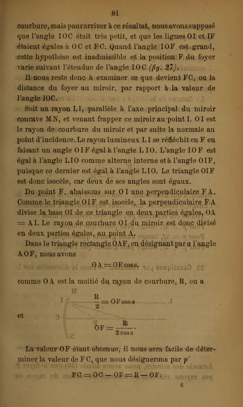 courbure, mais pour arriver à ce résultat, nous avons supposé que l'angle IOC était très petit, et que les lignes 01 et IF étaient égales à OC et FC. Quand l'angle IOF est grand, cette hypothèse est inadmissible et la position F du foyer varie suivant l'étendue de l'angle IOC (fuj. %1). Il nous reste donc à examiner ce que devient FC, ou la distance du foyer au miroir, par rapport à la valeur de l'angle IOC. Soit un rayon LI, parallèle à Taxe principal du miroir concave MN, et venant frapper ce miroir au point LOI est le rayon de courbure du miroir et par suite la normale au point d'incidence. Le rayon lumineux LI se réfléchit en F en faisant un angle 01F égal à l'angle L 10. L'angle IOF est égal à l'angle LIO comme alterne interne et à l'angle OIF, puisque ce dernier est égal à l'angle LIO. Le triangle OIF est donc isocèle, car deux de ses angles sont égaux. Du point F, abaissons sur 01 une perpendiculaire FA. Comme le triangle OIF est isocèle, la perpendiculaire FA divise la base 01 de ce triangle en deux parties égales, OA = AI. Le rayon de courbure 01 du miroir est donc divisé en deux parties égales, au point A. Bans le triangle rectangle OAF, en désignant par a l'angle AOF, nous avons OA = OFcos«. comme Ok est la moitié du rayon de courbure, R, on a — s= OFcosa d et 0F= R 2C03ft La valeur OF étant obtenue, il nous sera facile de déter- miner la valeur de FC, que nous désignerons par p' FC = OC-OF:=R-OI<\ G