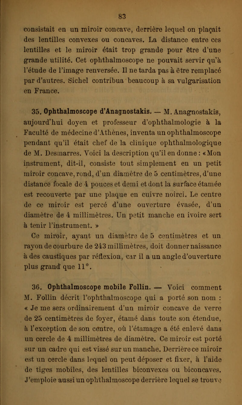 consistait en un miroir concave, derrière lequel on plaçait des lentilles convexes ou concaves. La distance entre ces lentilles et le miroir était trop grande pour être d'une grande utilité. Cet ophthalmoscope ne pouvait servir qu'à l'étude de l'image renversée. Il ne tarda pas à être remplacé par d'autres. Sichel contribua beaucoup à sa vulgarisation en France. 35. Ophthalmoscope d'Anagnostakis M. Anagnostakis, aujourd'hui doyen et professeur d'ophthalmologie à la Faculté de médecine d'Athènes, inventa un ophthalmoscope pendant qu'il était chef de la clinique ophthalmologique de M. Desmarres. Voici la description qu'il en donne : «Mon instrument, dit-il, consiste tout simplement en un petit miroir concave,rond, d'un diamètre de 5 centimètres, d'une distance focale de 4 pouces et demi et dont la surface étamée est recouverte par une plaque en cuivre noirci. Le centre de ce miroir est percé d'une ouverture évasée, d'un diamètre de 4 millimètres. Un petit manche en ivoire sert à tenir l'instrument. » Ce miroir, ayant un diamètre de 5 centimètres et un rayon de courbure de 243 millimètres, doit donner naissance à des caustiques par réflexion, car il a un angle d'ouverture plus grand que 11°. 36. Ophthalmoscope mobile Follin. — Voici comment M. Follin décrit l'ophthalmoscope qui a porté son nom : « Je me sers ordinairement d'un miroir concave de verre de 25 centimètres de foyer, étamé dans toute son étendue, à l'exception de son centre, où l'étamage a été enlevé dans un cercle de 4 millimètres de diamètre. Ce miroir est porté sur un cadre qui est vissé sur un manche. Derrière ce miroir est un cercle dans lequel on peut déposer et fixer, à l'aide de tiges mobiles, des lentilles biconvexes ou biconcaves. J'emploie aussi un ophthalmoscope derrière lequel se trouve