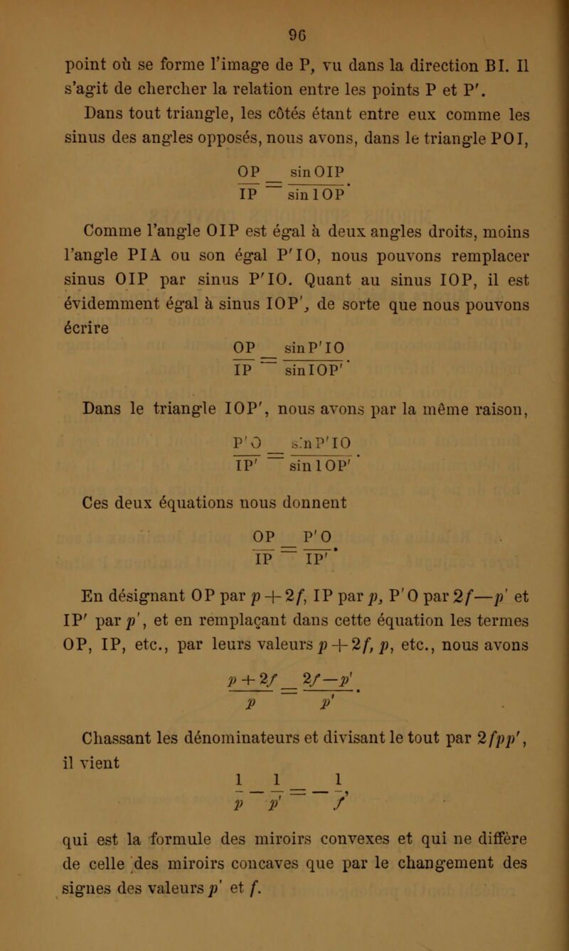 90 point où se forme l'image de P, vu clans la direction BI. Il s'agit de chercher la relation entre les points P et P'. Dans tout triangle, les côtés étant entre eux comme les sinus des angles opposés, nous avons, dans le triangle POI, OP_ sinOIP ÏP ~~sinlOP* Comme l'angle OIP est égal à deux angles droits, moins l'angle PI A ou son égal P'IO, nous pouvons remplacer sinus OIP par sinus P'IO. Quant au sinus IOP, il est évidemment égal à sinus IOP', de sorte que nous pouvons écrire OP_ sinP'IO ÏP~ ~~ sinlOP'' Dans le triangle IOP', nous avons par la même raison, P'O Sa'nP'IO IP'  sinlOP' Ces deux équations nous donnent OP IP P'O En désignant OP par p + 2/, IP par/?, P'O par 2f—p et IP' par p\ et en remplaçant dans cette équation les termes OP, IP, etc., par leurs valeurs p-\-2f, /?, etc., nous avons P + 2f 2/-y p p Chassant les dénominateurs et divisant le tout par 2fpp't il vient i_I- _ 1 P P*  / qui est la formule des miroirs convexes et qui ne diffère de celle ^des miroirs concaves que par le changement des signes des valeurs;/ et f.