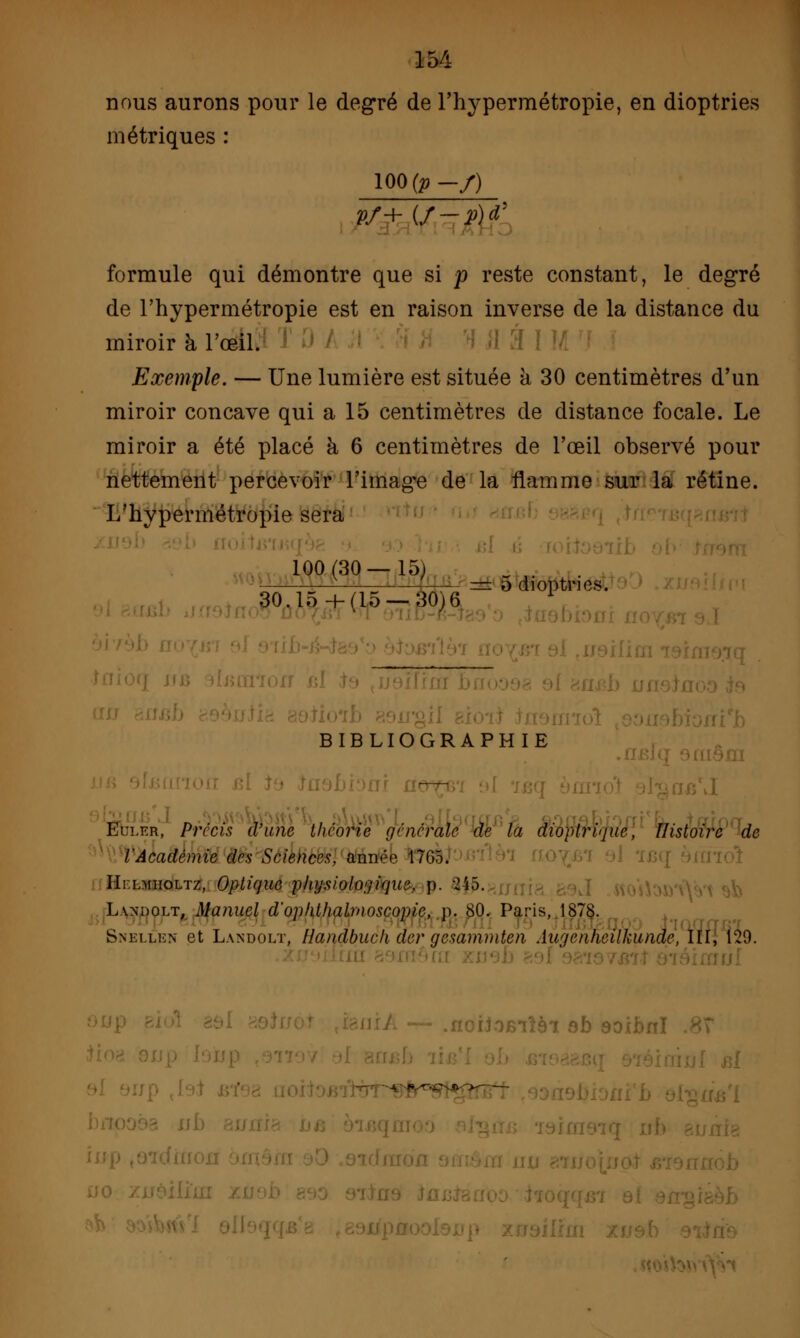 nous aurons pour le degré de l'hypermétropie, en dioptries métriques : 100 (p-/) rQkVîzM formule qui démontre que si p reste constant, le degré de l'hypermétropie est en raison inverse de la distance du miroir à l'œil. Exemple. — Une lumière est située à 30 centimètres d'un miroir concave qui a 15 centimètres de distance focale. Le miroir a été placé à 6 centimètres de l'œil observé pour nettement percevoir l'imagée de la flamme sur la rétine. L'hypermétropie sera ■,. *0° (3° 7 W= 5 dioptrics. 30.l.-,+(lo-30,6 BIBLIOGRAPHIE flôfll \I Eni.™, Précis d'une théorie générale de la dioptrie, Histoire de l'Académie des Sciences, année 17G5. Hi:lmiioltz, Optique physiologique, p. -2i5. L^ndolt, Manuel d'ophthalmoscopic, p. 80. Paris, 1878. Snkllkn et Landolt, Handbuck der gesammten Augcnheilkunde, III, Î29. ►Blîôl Qb soïï i