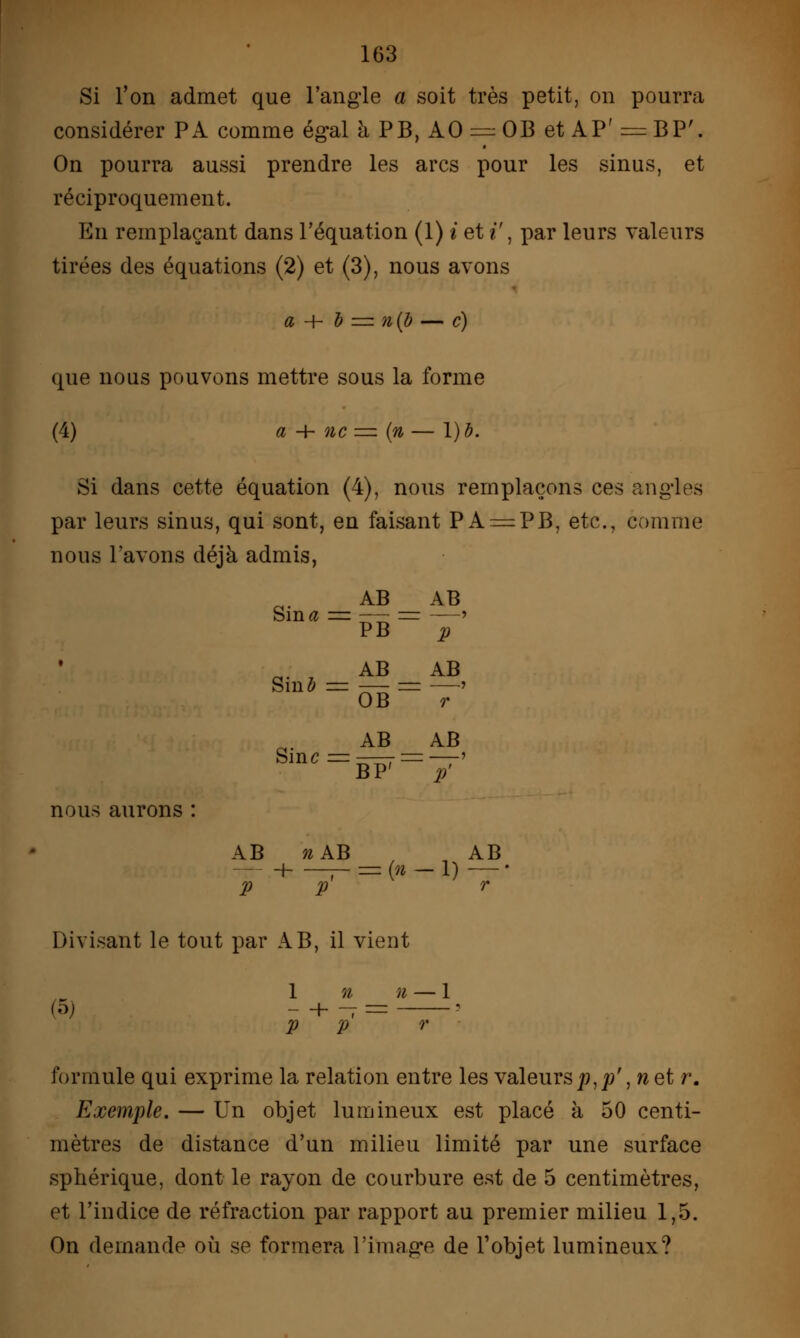 Si l'on admet que l'angle a soit très petit, on pourra considérer PA comme égal à PB, AO = OB et AP' = BP'. On pourra aussi prendre les arcs pour les sinus, et réciproquement. En remplaçant dans l'équation (1) i et i\ par leurs valeurs tirées des équations (2) et (3), nous avons a + à = n{b — c) que nous pouvons mettre sous la forme (4) a -h ne = (n — l)à. Si dans cette équation (4), nous remplaçons ces angles par leurs sinus, qui sont, en faisant PA — PB, etc., comme nous l'avons déjà admis, Sintf _ AB_ ~PB~ AB P t Siuô Sine _ AB_ ~ ÔB~ AB BP7 AB, r AB ' P' nous aurons : AB P n AB H — — (n - P -1) AB r Divisant le tout par AB, il vient (5) 1 - -f V n n - -1 r formule qui exprime la relation entre les valeurs^,p', net r. Exemple. — Un objet lumineux est placé à 50 centi- mètres de distance d'un milieu limité par une surface sphérique, dont le rayon de courbure est de 5 centimètres, et l'indice de réfraction par rapport au premier milieu 1,5. On demande où se formera l'image de l'objet lumineux?