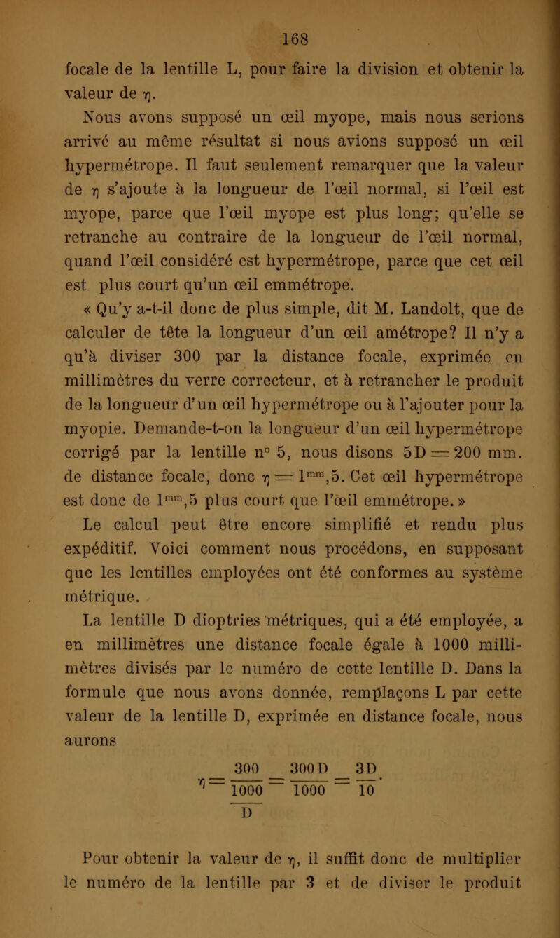 focale de la lentille L, pour faire la division et obtenir la valeur de rr Nous avons supposé un œil myope, mais nous serions arrivé au même résultat si nous avions supposé un œil hypermétrope. Il faut seulement remarquer que la valeur de y] s'ajoute à la longueur de l'œil normal, si l'œil est myope, parce que l'œil myope est plus long; qu'elle se retranche au contraire de la longueur de l'œil normal, quand l'œil considéré est hypermétrope, parce que cet œil est plus court qu'un œil emmétrope. « Qu'y a-t-il donc de plus simple, dit M. Landolt, que de calculer de tête la longueur d'un œil amétrope? Il n'y a qu'à diviser 300 par la distance focale, exprimée en millimètres du verre correcteur, et à retrancher le produit de la longueur d'un œil hypermétrope ou à l'ajouter pour la myopie. Demande-t-on la longueur d'un œil hypermétrope corrigé par la lentille n° 5, nous disons 5D —200 mm. de distance focale, donc ij = lmm,5. Cet œil hypermétrope est donc de lmm,5 plus court que l'œil emmétrope.» Le calcul peut être encore simplifié et rendu plus expéditif. Voici comment nous procédons, en supposant que les lentilles employées ont été conformes au système métrique. La lentille D dioptries métriques, qui a été employée, a en millimètres une distance focale égale à 1000 milli- mètres divisés par le numéro de cette lentille D. Dans la formule que nous avons donnée, remplaçons L par cette valeur de la lentille D, exprimée en distance focale, nous aurons _ 300 __300D __3p. r,~ îôoô~ Tôôô == 10 Pour obtenir la valeur de rp il suffit donc de multiplier le numéro de la lentille par 3 et de diviser le produit