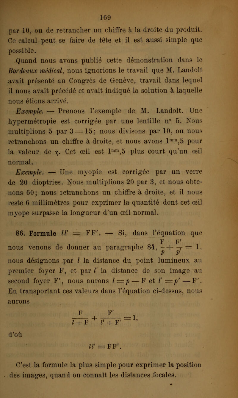 1G9 par 10, ou de retrancher un chiffre h la droite du produit. Ce calcul peut se faire de tête et il est aussi simple que possible. Quand nous avons publié cette démonstration dans le Bordeaux médical, nous ignorions le travail que M. Landolt avait présenté au Congrès de Genève, travail dans lequel il nous avait précédé et avait indiqué la solution à laquelle nous étions arrivé. Exemple. — Prenons l'exemple de M. Landolt. Une hypermétropie est corrigée par une lentille n° 5. Nous multiplions 5 par 3 = 15; nous divisons par 10, ou nous retranchons un chiffre à droite, et nous avons lmm,5 pour la valeur de rt. Cet œil est lmm,5 plus court qu'un œil normal. Exemple. — Une myopie est corrigée par un verre de 20 dioptries. Nous multiplions 20 par 3, et nous obte- nons 60; nous retranchons un chiffre à droite, et il nous reste 6 millimètres pour exprimer la quantité dont cet œil myope surpasse la longueur d'un œil normal. 86. Formule //' — FF'. — Si, dans l'équation que F F' nous venons de donner au paragraphe 84, --\—- — 1. nous désignons par / la distance du point lumineux au premier foyer F, et par /' la distance de son image au second foyer F', nous aurons /=p — F et /'=/)'—F'. En transportant ces valeurs dans l'équation ci-dessus, nous aurons F F' TTf + r + F'~ ' d'où IV =FF'. C'est la formule la plus simple pour exprimer la position des images, quand on connaît les distances focales.