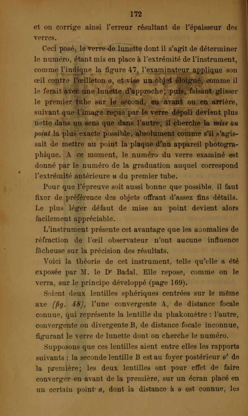 et on corrige ainsi Terreur résultant de l'épaisseur des verres. Ceci posé, le verre de lunette dont il s'agit de déterminer le numéro, étant mis en place à l'extrémité de l'instrument, comme l'indique la figure 47, l'examinateur applique son œil contre l'œilleton 0, et vise un objiît éloigné, comme il le ferait avec une lunette d'approche; puis, faisant glisser le premier tube sur le second, en avant ou en arrière, suivant que l'image reçue par le verre dépoli devient plus nette dans un sens que dans l'autre, il cherche la mise au point la plus exacte possible, absolument comme s'il s'agis- sait de mettre au point la plaque d'un appareil photogra- phique. A ce moment, le numéro du verre examiné est donné par le numéro de la graduation auquel correspond l'extrémité antérieure u du premier tube. Pour que l'épreuve soit aussi bonne que possible, il faut fixer de préférence des objets offrant d'assez fins détails. Le plus léger défaut de mise au point devient alors facilement appréciable. L'instrument présente cet avantage que les anomalies de réfraction de l'œil observateur n'ont aucune influence fâcheuse sur la précision des résultats. Voici la théorie de cet instrument, telle qu'elle a été exposée par M. le Dr Badal. Elle repose, comme on le verra, sur le principe développé (page 169). i ;nt deux lentilles sphériques centrées sur le même axe (fifj. 48)j l'une convergente A, de distance focale connue, qui représente la lentille du phakomètre : l'autre, convergente ou divergente B, de distance focale inconnue, figurant le verre de lunette dont on cherche le numéro. Supposons que ces lentilles aient entre elles les rapports suivants : la seconde lentille B est au foyer postérieur o' de la première; les deux lentilles ont pour effet de faire converger en avant de la première, sur un écran placé en un certain point- a, dont la distance a 0 est connue, les