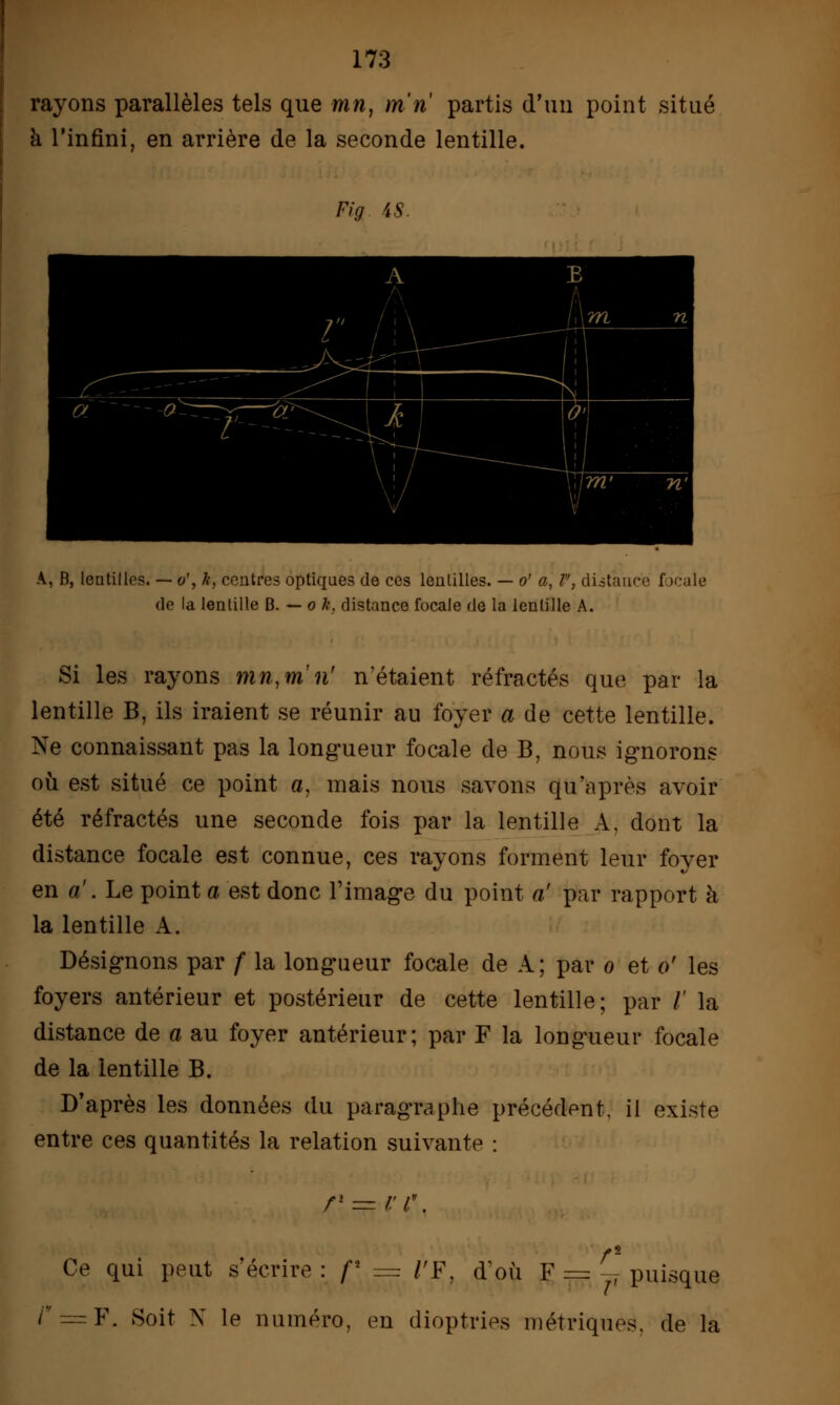 rayons parallèles tels que mn, m ri partis d'un point situé à l'infini, en arrière de la seconde lentille. Fia iS A, B, lentilles. — o', k, centres optiques de ces lentilles. — o' a, 1, distance f >cale de la lentille B. — o k, distance focale de la lentille A. Si les rayons mn,m ri n'étaient réfractés que par la lentille B, ils iraient se réunir au foyer a de cette lentille. Ne connaissant pas la longueur focale de B, nous ignorons où est situé ce point a, mais nous savons qu'après avoir été réfractés une seconde fois par la lentille A, dont la distance focale est connue, ces rayons forment leur foyer en a'. Le point a est donc l'image du point a' par rapport à la lentille A. Désignons par f la longueur focale de A; par o et o' les foyers antérieur et postérieur de cette lentille; par /' la distance de a au foyer antérieur; par F la longueur focale de la lentille B. D'après les données du paragraphe précédent, il existe entre ces quantités la relation suivante : rl — r i\ Ce qui peut s'écrire: f* = l'F, d'où F = y7 puisque /r = F. Soit N le numéro, en dioptries métriques, de la