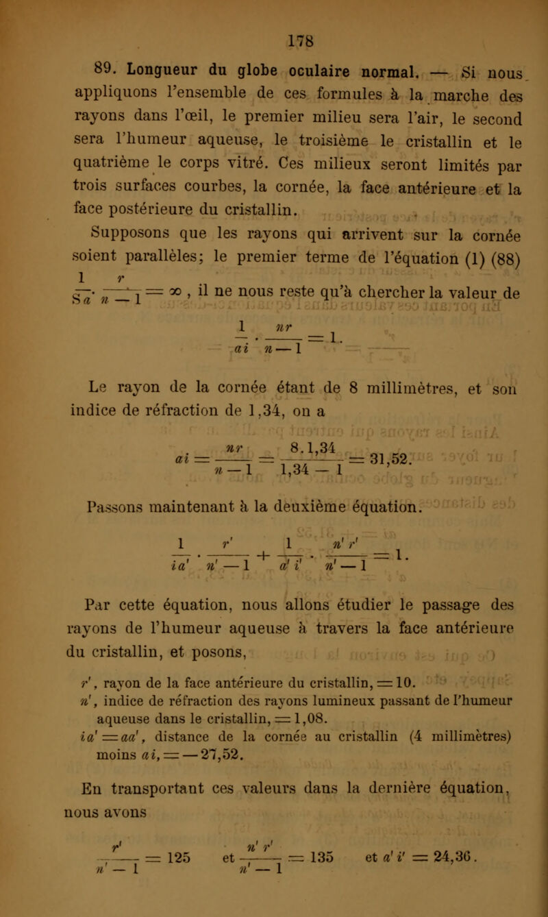 89. Longueur du globe oculaire normal. — Si nous appliquons l'ensemble de ces formules à la marche des rayons dans l'œil, le premier milieu sera l'air, le second sera l'humeur aqueuse, le troisième le cristallin et le quatrième le corps vitré. Ces milieux seront limités par trois surfaces courbes, la cornée, la face antérieure et la face postérieure du cristallin. Supposons que les rayons qui arrivent sur la cornée soient parallèles; le premier terme de l'équation (1) (88) 1 r g^- ?t^x = », il ne nous reste qu'à chercher la valeur de 1 nr ai n— 1 Le rayon de la cornée étant de 8 millimètres, et son indice de réfraction de 1.34, on a ^^^l^l^31'52' Passons maintenant à la deuxième équation. 1 r 1 »'V la n' — 1 a' i n' — 1 Par cette équation, nous allons étudier le passage des rayons de l'humeur aqueuse h travers la face antérieure du cristallin, et posons, /•'. rayon de la face antérieure du cristallin, = 10. n', indice de réfraction des rayons lumineux passant de l'humeur aqueuse dans le cristallin, = 1,08. ia'=aa', distance de la cornée au cristallin (4 millimètres) moins ai, = — 27,52. En transportant ces valeurs dans la dernière équation, nous avons —— = 125 et * ^ = 135 et a' i' = 24,3G. //' — l n — 1