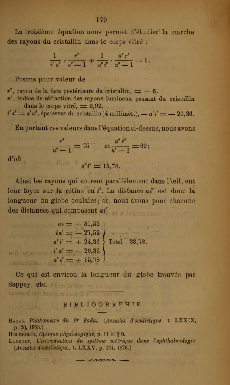 La troisième équation nous permet d'étudier la marche des rayons du cristallin dans le corps vitré : 1 r* 1 n =: 1. i a n — 1 a i n Posons pour valeur de r, rayon de la face postérieure du cristallin, = — 6. n, indice de réfraction des rayons lumineux passant du cristallin dans le corps vitré, = 0,92. i'a' = a'a, épaisseur du cristallin(4 millimèt.), — a'i' = — 20,36. En portant ces valeurs dans l'équation ci-dessus, nous avons = 75 et t= = 69 ; »f — 1 »' — 1 d'où àV = 15,78. Ainsi les rayons qui entrent parallèlement dans l'œil, ont leur foyer sur la rétine en i . La distance ai est donc la longueur du globe oculaire; or, nous avons pour chacune des distances qui composent aï' ai = + 31,52 ia' = — 27,52 a'ï = + 24,36 } i' a — — 20,36 a'i = + 15,78 Ce qui est environ la longueur du globe trouvée par Sappey, etc. BIBLIOGRAPHIE Badal, Phakomètre du D* Badal. {Annales d'oculistique, t. LXXIX, p. 20, 1878.) Helmholtz, Optique physiologique, p. 11 et g 9. Landolt, L'introduction du système métrique daiis l'ophtlialmologie (Annales d'oculistique, t. LXXV, p. 224, 1876.)