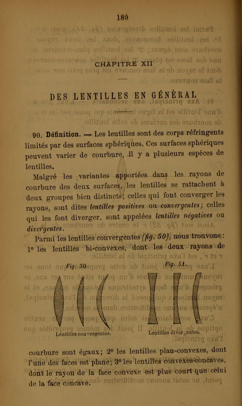 CHAPITRE XII DES LENTILLES EN GÉNÉRAL 90. Définition. — Les lentilles sont des corps réfringents limités par des surfaces sphériques. Ces surfaces sphériques peuvent varier de courbure, il y a plusieurs espèces de lentilles. Malgré les variantes apportées dans les rayons de courbure des deux surfaces, les lentilles se rattachent à deux groupes bien distincts; celles qui font converger les rayons, sont dites lentilles positives ou convergentes; celles qui les font diverger, sont appelées lentilles négatives ou divergentes. Parmi les lentilles convergentes (fig. 50), nous trouvons : 1° les lentilles bi-convexes, dont les deux rayons de Fig. 50. Fi9- 51- Â À J Lentilles convergentes. Lentilles divergentes, courbure sont égaux; 2° les lentilles plan-convexes, dont Tune des faces est plane; 3° les lentilles convexes-concaves, dont le rayon de la face convexe est plus court que celui de la face concave.