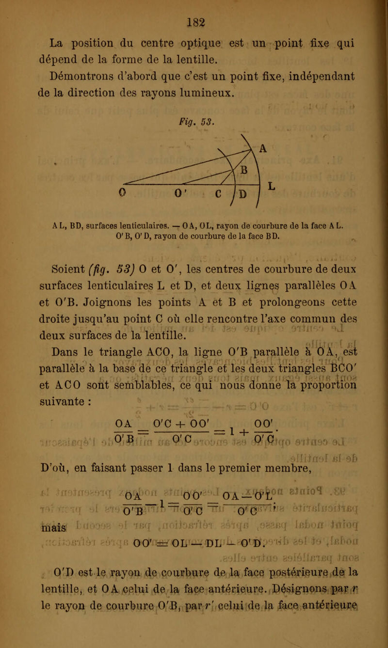 La position du centre optique est un point fixe qui dépend de la forme de la lentille. Démontrons d'abord que c'est un point fixe, indépendant de la direction des rayons lumineux. Fig. 53. A L, BD, surfaces lenticulaires. — 0 A, OL, rayon de courbure de la face A L. 0' B, 0' D, rayon de courbure de la face BD. Soient (fig. 53) 0 et 0', les centres de courbure de deux surfaces lenticulaires L et D, et deux lignes parallèles OA et O'B. Joignons les points A et B et prolongeons cette droite jusqu'au point C où elle rencontre l'axe commun des deux surfaces de la lentille. Dans le triangle ACO, la ligne O'B parallèle à OA, est parallèle à la base de ce triangle et les deux triangles BCO' et ACO sont semblables, ce qui nous donne la proportion suivante : OA _ O'C + 00f OCT O'B O'C 0' C D où, en faisant passer 1 dans le premier membre, mais O'D est le rayon de courbure de la face postérieure de la lentille, et OA celui de la face antérieure. Désignons par r le rayon de courbure O'B, parr' celui de la face antérieure OA 1_00'_0A —O'L O'B O'C  O'C ' in roi 00' = OL — DL - O'D.