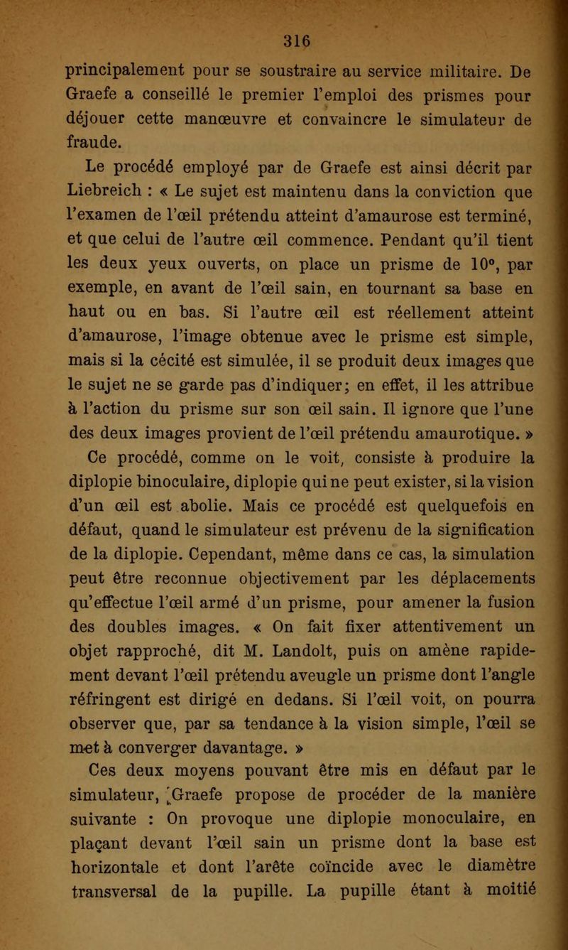 principalement pour se soustraire au service militaire. De Graefe a conseillé le premier l'emploi des prismes pour déjouer cette manœuvre et convaincre le simulateur de fraude. Le procédé employé par de Graefe est ainsi décrit par Liebreich : « Le sujet est maintenu dans la conviction que l'examen de l'œil prétendu atteint d'amaurose est terminé, et que celui de l'autre œil commence. Pendant qu'il tient les deux yeux ouverts, on place un prisme de 10°, par exemple, en avant de l'œil sain, en tournant sa base en haut ou en bas. Si l'autre œil est réellement atteint d'amaurose, l'image obtenue avec le prisme est simple, mais si la cécité est simulée, il se produit deux images que le sujet ne se garde pas d'indiquer; en effet, il les attribue à l'action du prisme sur son œil sain. Il ignore que l'une des deux images provient de l'œil prétendu amaurotique. » Ce procédé, comme on le voit, consiste à produire la diplopie binoculaire, diplopie qui ne peut exister, si la vision d'un œil est abolie. Mais ce procédé est quelquefois en défaut, quand le simulateur est prévenu de la signification de la diplopie. Cependant, même dans ce cas, la simulation peut être reconnue objectivement par les déplacements qu'effectue l'œil armé d'un prisme, pour amener la fusion des doubles images. « On fait fixer attentivement un objet rapproché, dit M. Landolt, puis on amène rapide- ment devant l'œil prétendu aveugle un prisme dont l'angle réfringent est dirigé en dedans. Si l'œil voit, on pourra observer que, par sa tendance à la vision simple, l'œil se met à converger davantage. » Ces deux moyens pouvant être mis en défaut par le simulateur, [Graefe propose de procéder de la manière suivante : On provoque une diplopie monoculaire, en plaçant devant l'œil sain un prisme dont la base est horizontale et dont l'arête coïncide avec le diamètre transversal de la pupille. La pupille étant à moitié