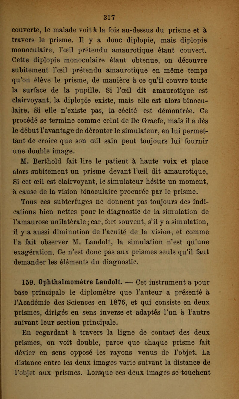 couverte, le malade voit à la fois au-dessus du prisme et à travers le prisme. Il y a donc diplopie, mais diplopie monoculaire, l'œil prétendu amaurotique étant couvert. Cette diplopie monoculaire étant obtenue, on découvre subitement l'œil prétendu amaurotique en même temps qu'on élève le prisme, de manière à ce qu'il couvre toute la surface de la pupille. Si l'œil dit amaurotique est clairvoyant, la diplopie existe, mais elle est alors binocu- laire. Si elle n'existe pas, la cécité est démontrée. Ce procédé se termine comme celui de De Graefe, mais il a dès le début l'avantage de dérouter le simulateur, en lui permet- tant de croire que son œil sain peut toujours lui fournir une double image. M. Berthold fait lire le patient à haute voix et place alors subitement un prisme devant l'œil dit amaurotique, Si cet œil est clairvoyant, le simulateur hésite un moment, à cause de la vision binoculaire procurée par le prisme. Tous ces subterfuges ne donnent pas toujours des indi- cations bien nettes pour le diagnostic de la simulation de l'amaurose unilatérale ; car, fort souvent, s'il y a simulation, il y a aussi diminution de l'acuité de la vision, et comme l'a fait observer M. Lan doit, la simulation n'est qu'une exagération. Ce n'est donc pas aux prismes seuls qu'il faut demander les éléments du diagnostic. 159. Ophthalmomètre Landolt. — Cet instrument a pour base principale le diplomètre que l'auteur a présenté à l'Académie des Sciences en 1876, et qui consiste en deux prismes, dirigés en sens inverse et adaptés l'un à l'autre suivant leur section principale. En regardant à travers la ligne de contact des deux prismes, on voit double, parce que chaque prisme fait dévier en sens opposé les rayons venus de l'objet. La distance entre les deux images varie suivant la distance de l'objet aux prismes. Lorsque ces deux images se touchent