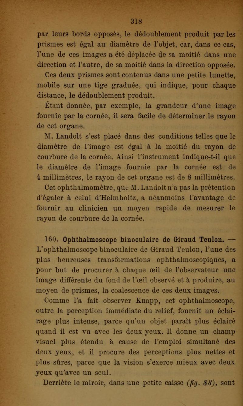 par leurs bords opposés, le dédoublement produit par les prismes est égal au diamètre de l'objet, car, dans ce cas, l'une de ces images a été déplacée de sa moitié dans une direction et l'autre, de sa moitié dans la direction opposée. Ces deux prismes sont contenus dans une petite lunette, mobile sur une tige graduée, qui indique, pour chaque distance, le dédoublement produit. Étant donnée, par exemple, la grandeur d'une image fournie par la cornée, il sera facile de déterminer le rayon de cet organe. M. Landolt s'est placé dans des conditions telles que le diamètre de l'image est égal à la moitié du rayon de courbure de la cornée. Ainsi L'instrument indique-t-il que le diamètre de l'image fournie par la cornée est de 4 millimètres, le rayon de cet organe est de S millimètres. Cet oplithalmomètre, que M. Landolt n'a pas la prétention d'égaler à celui d'Helmholtz, a néanmoins l'avantage de fournir au clinicien un moyen rapide de mesurer le rayon de courbure de la cornée. 1(30. Ophthalmoscope binoculaire de Giraud Teulon. — L'ophtlialmoscope binoculaire de Giraud Teulon, l'une des plus heureuses transformations ophthalmoscopiques, a pour but de procurer a chaque œil de l'observateur une image différente du fond de l'œil observé et à produire, au moyen de prismes, la coalescence de ces deux images. Comme l'a fait observer Knapp, cet ophthalmoscope, outre la perception immédiate du relief, fournit un éclai- rage plus intense, parce qu'un objet parait plus éclairé quand il est vu avec les deux yeux. Il donne un champ visuel plus étendu à cause de l'emploi simultané des deux yeux, et il procure des perceptions plus nettes et plus sûres, parce que la vision s'exerce mieux avec deux yeux qu'avec un seul. Derrière le miroir, dans une petite caisse (fig. 83), sont