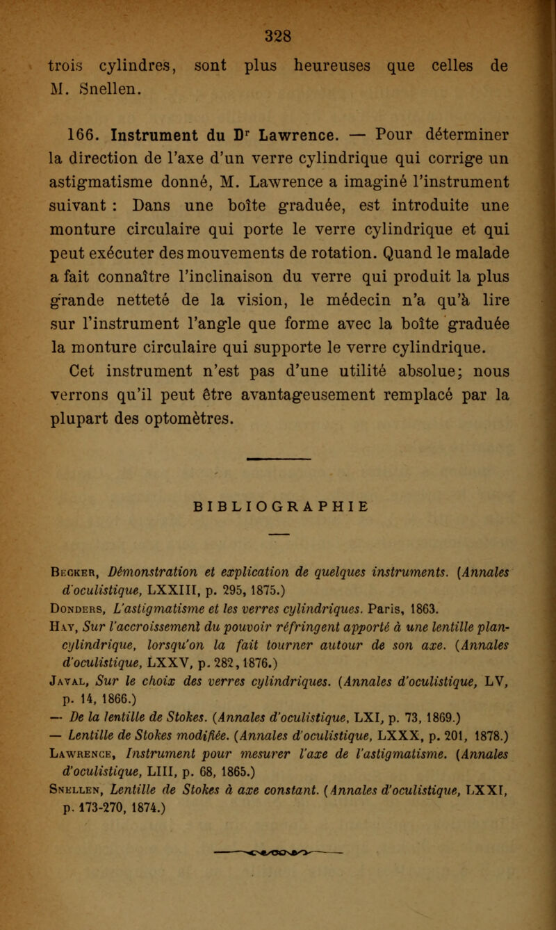 trois cylindres, sont plus heureuses que celles de M. Snellen. 166. Instrument du Dr Lawrence. — Pour déterminer la direction de Taxe d'un verre cylindrique qui corrige un astigmatisme donné, M. Lawrence a imaginé l'instrument suivant : Dans une boîte graduée, est introduite une monture circulaire qui porte le verre cylindrique et qui peut exécuter des mouvements de rotation. Quand le malade a fait connaître l'inclinaison du verre qui produit la plus grande netteté de la vision, le médecin n'a qu'à lire sur l'instrument l'angle que forme avec la boîte graduée la monture circulaire qui supporte le verre cylindrique. Cet instrument n'est pas d'une utilité absolue; nous verrons qu'il peut être avantageusement remplacé par la plupart des optomètres. BIBLIOGRA PHIE Becker, Démonstration et explication de quelques instruments. [Annales d'oculistique, LXXIII, p. 295, 1875.) Donders, L'astigmatisme et les verres cylindriques. Paris, 1863. H\y, Sur l'accroissement du pouvoir réfringent apporté à une lentille plan- cylindrique, lorsqu'on la fait tourner autour de son axe. (Annales d'oculistique, LXXV, p. 282,1876.) Javal, Sur le choix des verres cylindriques. (Annales d'oculistique, LV, p. 14, 1866.) — De la lentille de Stokes. (Annales d'oculistique, LXI, p. 73, 1869.) — Lentille de Stokes modifiée. (Annales d'oculistique, LXXX, p. 201, 1878.) Lawrence, Instrument pour mesurer l'axe de l'astigmatisme. (Annales d'oculistique, LUI, p. 68, 1865.) Snellen, Lentille de Stokes à axe constant. (Annales d'oculistique, LXXI, p. 173-270, 1874.)