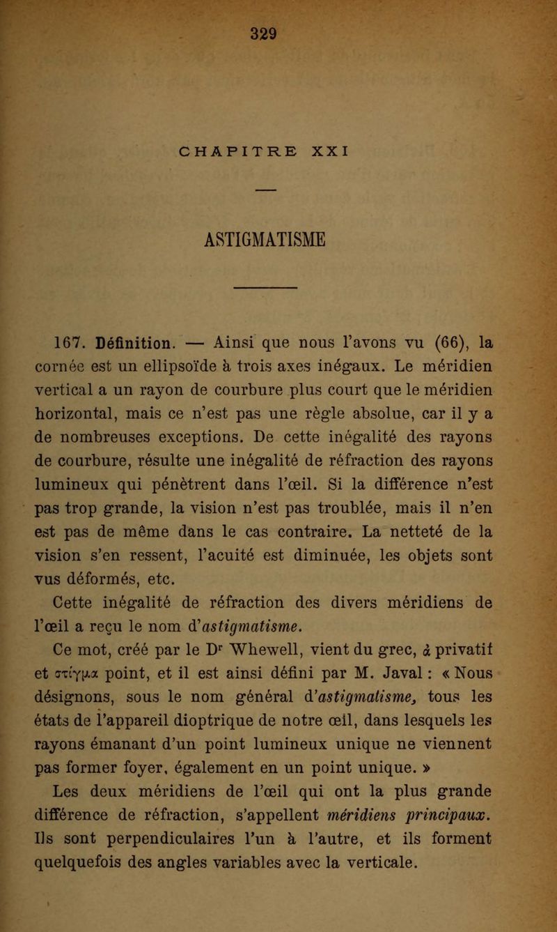 CHAPITRE XXI ASTIGMATISME 167. Définition. — Ainsi que nous l'avons vu (66), la cornée est un ellipsoïde à trois axes inégaux. Le méridien vertical a un rayon de courbure plus court que le méridien horizontal, mais ce n'est pas une règle absolue, car il y a de nombreuses exceptions. De cette inégalité des rayons de courbure, résulte une inégalité de réfraction des rayons lumineux qui pénètrent dans l'œil. Si la différence n'est pas trop grande, la vision n'est pas troublée, mais il n'en est pas de même dans le cas contraire. La netteté de la vision s'en ressent, l'acuité est diminuée, les objets sont vus déformés, etc. Cette inégalité de réfraction des divers méridiens de l'œil a reçu le nom d'astigmatisme. Ce mot, créé par le Dr Whewell, vient du grec, à privatif et niy\tM point, et il est ainsi défini par M. Javal : « Nous désignons, sous le nom général d'astigmatisme, tous les états de l'appareil dioptrique de notre œil, dans lesquels les rayons émanant d'un point lumineux unique ne viennent pas former foyer, également en un point unique. » Les deux méridiens de l'œil qui ont la plus grande différence de réfraction, s'appellent méridiens principaux. Us sont perpendiculaires l'un à l'autre, et ils forment quelquefois des angles variables avec la verticale.