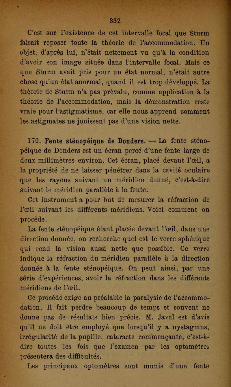 C'est sur l'existence de cet intervalle focal que Sturm faisait reposer toute la théorie de l'accommodation. Un objet, d'après lui, n'était nettement vu qu'à la condition d'avoir son image située dans l'intervalle focal. Mais ce que Sturm avait pris pour un état normal, n'était autre chose qu'un état anormal, quand il est trop développé. La théorie de Sturm n'a pas prévalu, comme application à la théorie de l'accommodation, mais la démonstration reste vraie pour l'astigmatisme, car elle nous apprend comment les astigmates ne jouissent pas d'une vision nette. 170. Fente sténopéique de Donders. — La fente sténo- péique de Donders est un écran percé d'une fente large de deux millimètres environ. Cet écran, placé devant l'œil, a la propriété de ne laisser pénétrer dans la cavité oculaire que les rayons suivant un méridien donné, c'est-à-dire suivant le méridien parallèle à la fente. Cet instrument a pour but de mesurer la réfraction de l'œil suivant les différents méridiens. Voici comment on procède. La fente sténopéique étant placée devant l'œil, dans une direction donnée, on recherche quel est le verre sphérique qui rend la vision aussi nette que possible. Ce verre indique la réfraction du méridien parallèle à la direction donnée à la fente sténopéique. On peut ainsi, par une série d'expériences, avoir la réfraction dans les différents méridiens de l'œil. Ce procédé exige au préalable la paralysie de l'accommo- dation. Il fait perdre beaucoup de temps et souvent ne donne pas de résultats bien précis. M. Javal est d'avis qu'il ne doit être employé que lorsqu'il y a nystagmus, irrégularité de la pupille, cataracte commençante, c'est-à- dire toutes les fois que l'examen par les optomètres présentera des difficultés. Les principaux optomètres sont munis d'une fente