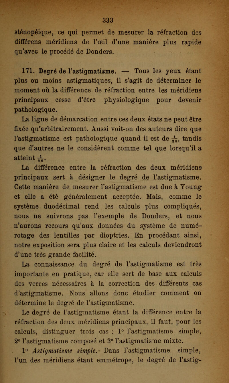 sténopéique, ce qui permet de mesurer la réfraction des différens méridiens de l'œil d'une manière plus rapide qu'avec le procédé de Donders. 171. Degré de l'astigmatisme. — Tous les yeux étant plus ou moins astigmatiques, il s'agit de déterminer le moment où la différence de réfraction entre les méridiens principaux cesse d'être physiologique pour devenir pathologique. La ligne de démarcation entre ces deux états ne peut être fixée qu'arbitrairement. Aussi voit-on des auteurs dire que l'astigmatisme est pathologique quand il est de ^, tandis que d'autres ne le considèrent comme tel que lorsqu'il a atteint -^. La différence entre la réfraction des deux méridiens principaux sert à désigner le degré de l'astigmatisme. Cette manière de mesurer l'astigmatisme est due à Young et elle a été généralement acceptée. Mais, comme le système duodécimal rend les calculs plus compliqués, nous ne suivrons pas l'exemple de Donders, et nous n'aurons recours qu'aux données du système de numé- rotage des lentilles par dioptries. En procédant ainsi, notre exposition sera plus claire et les calculs deviendront d'une très grande facilité. La connaissance du degré de l'astigmatisme est très importante en pratique, car elle sert de base aux calculs des verres nécessaires à la correction des différents cas d'astigmatisme. Nous allons donc étudier comment on détermine le degré de l'astigmatisme. Le degré de l'astigmatisme étant la différence entre la réfraction des deux méridiens principaux, il faut, pour les calculs, distinguer trois cas : 1° l'astigmatisme simple, 2° l'astigmatisme composé et 3° l'astigmatisme mixte. 1° Astigmatisme simple. Dans l'astigmatisme simple, l'un des méridiens étant emmétrope, le degré de l'astig-