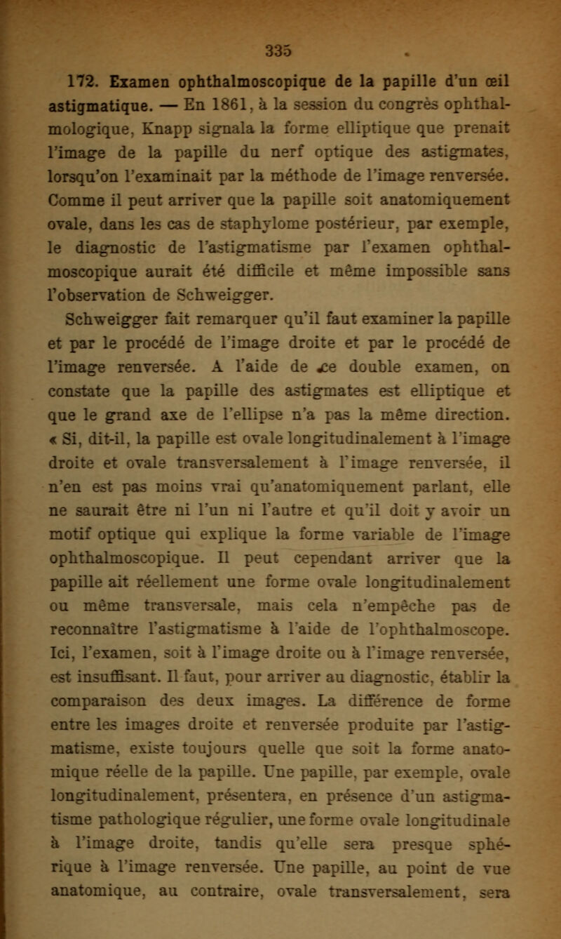 172. Examen ophthalmoscopique de la papille d'un œil astigmatique. — En 1861, à la session du congrès ophthal- mologique, Knapp signala la forme elliptique que prenait l'image de la papille du nerf optique des astigmates, lorsqu'on l'examinait par la méthode de l'image renversée. Comme il peut arriver que la papille soit anatomiquement ovale, dans les cas de staphylome postérieur, par exemple, le diagnostic de l'astigmatisme par l'examen ophthal- moscopique aurait été difficile et même impossible sans l'observation de Schweigger. Schweigger fait remarquer qu'il faut examiner la papille et par le procédé de l'image droite et par le procédé de l'image renversée. A l'aide de wce double examen, on constate que la papille des astigmates est elliptique et que le grand axe de l'ellipse n'a pas la même direction. « Si, dit-il, la papille est ovale longitudinalement à l'image droite et ovale transversalement à l'image renversée, il n'en est pas moins vrai qu'anatomiquement parlant, elle ne saurait être ni l'un ni l'autre et quïl doit y avoir un motif optique qui explique la forme variable de l'image ophthalmoscopique. Il peut cependant arriver que la papille ait réellement une forme ovale longitudinalement ou même transversale, mais cela n'empêche pas de reconnaître l'astigmatisme à l'aide de l'ophthalmoscope. Ici, l'examen, soit à l'image droite ou à l'image renversée, est insuffisant. Il faut, pour arriver au diagnostic, établir la comparaison des deux images. La différence de forme entre les images droite et renversée produite par l'astig- matisme, existe toujours quelle que soit la forme anato- mique réelle de la papille. Une papille, par exemple, ovale longitudinalement, présentera, en présence d'un astigma- tisme pathologique régulier, une forme ovale longitudinale à l'image droite, tandis qu'elle sera presque sphé- rique à l'image renversée. Une papille, au point de vue anatomique, au contraire, ovale transversalement, sera