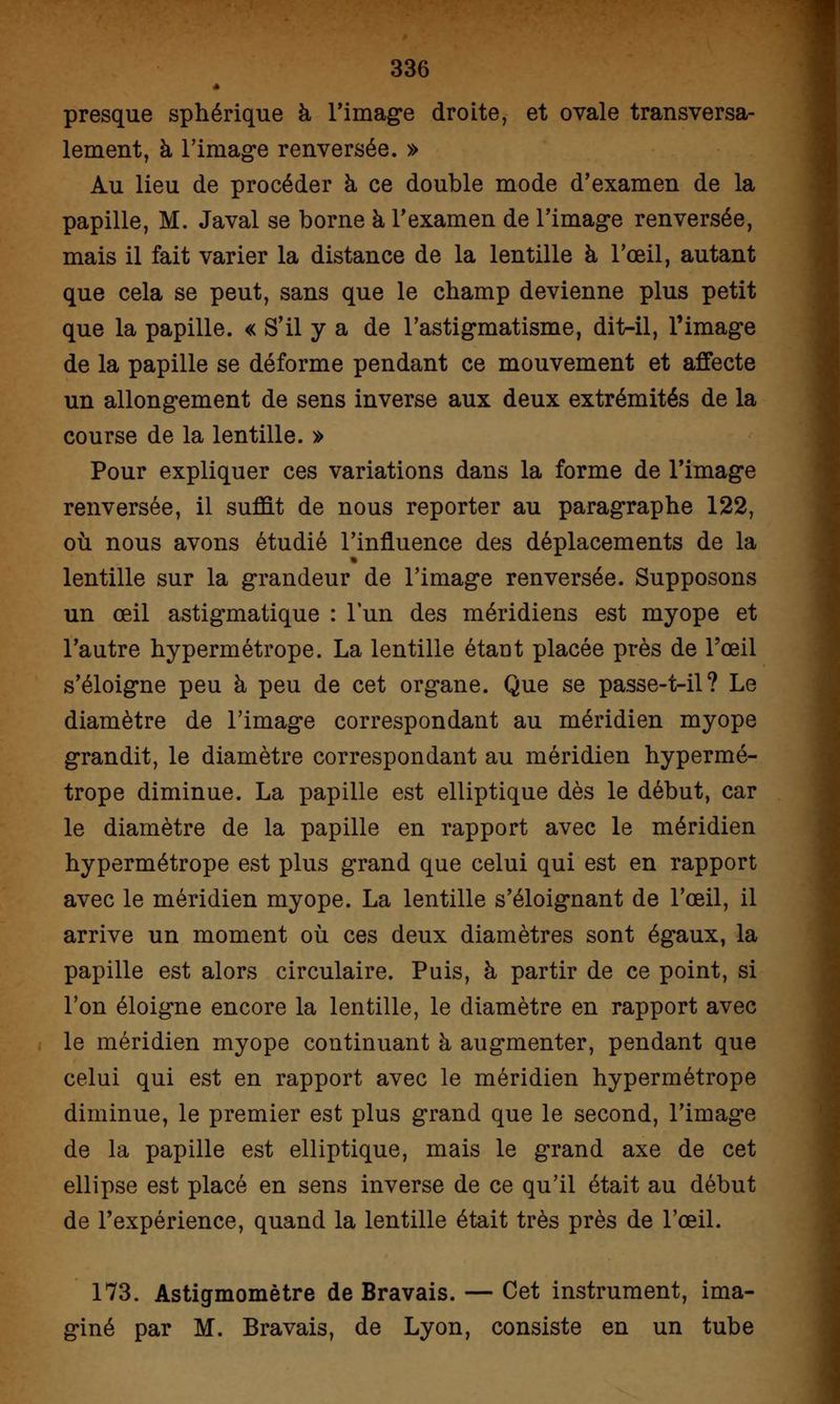 presque sphérique à l'image droite, et ovale transversa- lement, à l'image renversée. » Au lieu de procéder à ce double mode d'examen de la papille, M. Javal se borne à l'examen de l'image renversée, mais il fait varier la distance de la lentille à l'œil, autant que cela se peut, sans que le champ devienne plus petit que la papille. « S'il y a de l'astigmatisme, dit-il, l'image de la papille se déforme pendant ce mouvement et affecte un allongement de sens inverse aux deux extrémités de la course de la lentille. » Pour expliquer ces variations dans la forme de l'image renversée, il suffit de nous reporter au paragraphe 122, où nous avons étudié l'influence des déplacements de la lentille sur la grandeur de l'image renversée. Supposons un œil astigmatique : l'un des méridiens est myope et l'autre hypermétrope. La lentille étaut placée près de l'œil s'éloigne peu à peu de cet organe. Que se passe-t-il? Le diamètre de l'image correspondant au méridien myope grandit, le diamètre correspondant au méridien hypermé- trope diminue. La papille est elliptique dès le début, car le diamètre de la papille en rapport avec le méridien hypermétrope est plus grand que celui qui est en rapport avec le méridien myope. La lentille s'éloignant de l'œil, il arrive un moment où ces deux diamètres sont égaux, la papille est alors circulaire. Puis, à partir de ce point, si l'on éloigne encore la lentille, le diamètre en rapport avec le méridien myope continuant à augmenter, pendant que celui qui est en rapport avec le méridien hypermétrope diminue, le premier est plus grand que le second, l'image de la papille est elliptique, mais le grand axe de cet ellipse est placé en sens inverse de ce qu'il était au début de l'expérience, quand la lentille était très près de l'œil. 173. Astigmomètre de Bravais. — Cet instrument, ima- giné par M. Bravais, de Lyon, consiste en un tube
