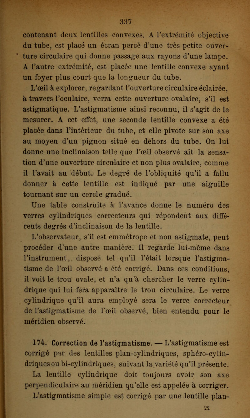 contenant deux lentilles convexes. A l'extrémité objective du tube, est placé un écran percé d'une très petite ouver- ture circulaire qui donne passage aux rayons d'une lampe. A l'autre extrémité, est placée une lentille convexe ayant un foyer plus court que la longueur du tube. L'œil à explorer, regardant l'ouverture circulaire éclairée, à travers l'oculaire, verra cette ouverture ovalaire, s'il est astigmatique. L'astigmatisme ainsi reconnu, il s'agit de le mesurer. A cet effet, une seconde lentille convexe a été placée dans l'intérieur du tube, et elle pivote sur son axe au moyen d'un pignon situé en dehors du tube. On lui donne une inclinaison telle que l'œil observé ait la sensa- tion d'une ouverture circulaire et non plus ovalaire, comme il l'avait au début. Le degré de l'obliquité qu'il a fallu donner à cette lentille est indiqué par une aiguille tournant sur un cercle gradué. Une table construite à l'avance donne le numéro des verres cylindriques correcteurs qui répondent aux diffé- rents degrés d'inclinaison de la lentille. L'observateur, s'il est emmétrope et non astigmate, peut procéder d'une autre manière. Il regarde lui-même dans l'instrument,, disposé tel qu'il l'était lorsque l'astigma- tisme de l'œil observé a été corrigé. Dans ces conditions, il voit le trou ovale, et n'a qu'à chercher le verre cylin- drique qui lui fera apparaître le trou circulaire. Le verre cylindrique qu'il aura employé sera le verre correcteur de l'astigmatisme de l'œil observé, bien entendu pour le méridien observé. 174. Correction de l'astigmatisme. — L'astigmatisme est corrigé par des lentilles plan-cylindriques, sphéro-cylin- driquesoubi-cylindriques, suivant la variété qu'il présente. La lentille cylindrique doit toujours avoir son axe perpendiculaire au méridien qu'elle est appelée à corriger. L'astigmatisme simple est corrigé par une lentille plan- 22