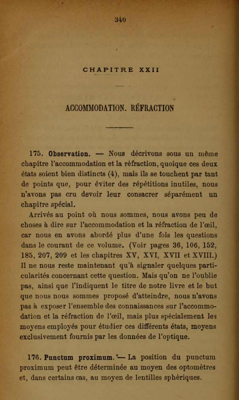 CHAPITRE XXII ACCOMMODATION. RÉFRACTION 175. Observation. — Nous décrivons sous un même chapitre l'accommodation et la réfraction, quoique ces deux états soient bien distincts (4), mais ils se touchent par tant de points que, pour éviter des répétitions inutiles, nous n'avons pas cru devoir leur consacrer séparément un chapitre spécial. Arrivés au point où nous sommes, nous avons peu de choses à dire sur l'accommodation et la réfraction de l'œil, car nous en avons abordé plus d'une fois les questions dans le courant de ce volume. (Voir pages 36, 106, 152, 185, 207, 209 et les chapitres XV, XVI, XVII et XVIII.) Il ne nous reste maintenant qu'à signaler quelques parti- cularités concernant cette question. Mais qu'on ne l'oublie pas, ainsi que l'indiquent le titre de notre livre et le but que nous nous sommes proposé d'atteindre, nous n'avons pas à exposer l'ensemble des connaissances sur l'accommo- dation et la réfraction de l'œil, mais plus spécialement les moyens employés pour étudier ces différents états, moyens exclusivement fournis par les données de l'optique. 176. Punctum proximum.4—La position du punctum proximum peut être déterminée au moyen des optomètres et, dans certains cas, au moyen de lentilles sphériques.