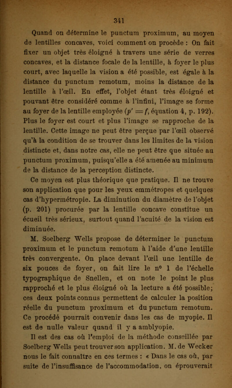 Quand on détermine le punctum proximum, au moyen de lentilles concaves, voici comment on procède : On fait fixer un objet très éloigné à travers une série de verres concaves, et la distance focale de la lentille, à foyer le plus court, avec laquelle la vision a été possible, est égale à la distance du punctum remotum, moins la distance de la lentille à l'œil. En effet, l'objet étant très éloigné et pouvant être considéré comme à l'infini, l'image se forme au foyer de la lentille employée (p' =f, équation 4, p. 192). Plus le foyer est court et plus l'image se rapproche de la lentille. Cette image ne peut être perçue par l'œil observé qu'à la condition de se trouver dans les limites de la vision distincte et, dans notre cas, elle ne peut être que située au punctum proximum, puisqu'elle a été amenée au minimum de la distance de la perception distincte. Ce moyen est plus théorique que pratique. Il ne trouve son application que pour les yeux emmétropes et quelques cas d'hypermétropie. La diminution du diamètre de l'objet (p. 201) procurée par la lentille concave constitue un écueil très sérieux, surtout quand l'acuité de la vision est diminuée. M. Soelberg Wells propose de déterminer le punctum proximum et le punctum remotum à l'aide d'une lentille très convergente. On place devant l'œil une lentille de six pouces de foyer, on fait lire le n° 1 de l'échelle typographique de Snellen, et on note le point le plus rapproché et le plus éloigné où la lecture a été possible; ces deux points connus permettent de calculer la position réelle du punctum proximum et du punctum remotum. Ce procédé pourrait convenir dans les cas de myopie. Il est de nulle valeur quand il y a amblyopie. Il est des cas où l'emploi de la méthode conseillée par Soelberg Wells peut trouver son application. M. de Wecker nous le fait connaître en ces termes : « Dans le cas où, par suite de l'insuffisance de l'accommodation, on éprouverait