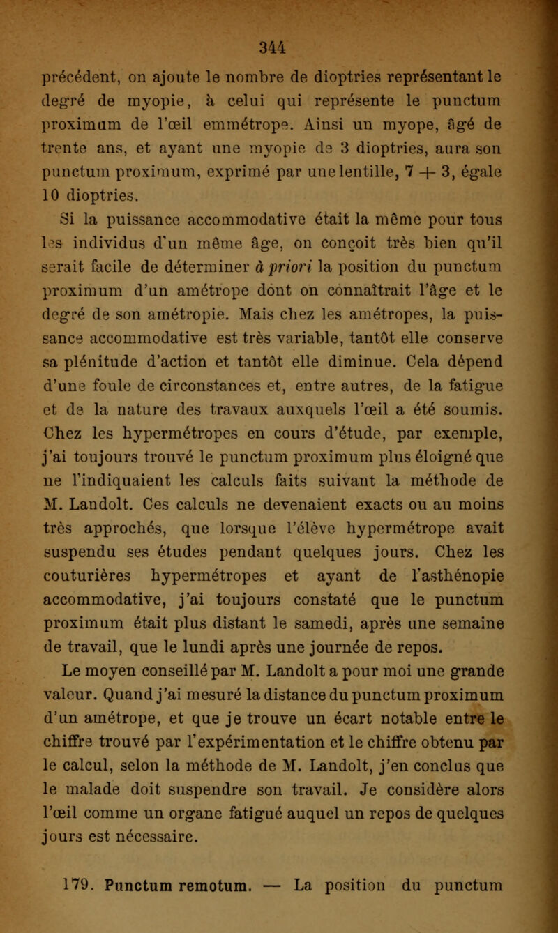 précédent, on ajoute le nombre de dioptries représentant le degré de myopie, à celui qui représente le punctum proximum de l'œil emmétrope. Ainsi un myope, âgé de trente ans, et ayant une myopie de 3 dioptries, aura son punctum proximum, exprimé par une lentille, 7 + 3, égale 10 dioptries. Si la puissance accommodative était la même pour tous les individus d'un même âge, on conçoit très bien qu'il serait facile de déterminer à priori la position du punctum proximum d'un amétrope dont on connaîtrait l'âge et le degré de son amétropie. Mais chez les amétropes, la puis- sance accommodative est très variable, tantôt elle conserve sa plénitude d'action et tantôt elle diminue. Cela dépend d'une foule de circonstances et, entre autres, de la fatigue et de la nature des travaux auxquels l'œil a été soumis. Chez les hypermétropes en cours d'étude, par exemple, j'ai toujours trouvé le punctum proximum plus éloigné que ne l'indiquaient les calculs faits suivant la méthode de M. Lan doit. Ces calculs ne devenaient exacts ou au moins très approchés, que lorsque l'élève hypermétrope avait suspendu ses études pendant quelques jours. Chez les couturières hypermétropes et ayant de l'asthénopie accommodative, j'ai toujours constaté que le punctum proximum était plus distant le samedi, après une semaine de travail, que le lundi après une journée de repos. Le moyen conseillé par M. Landolt a pour moi une grande valeur. Quand j'ai mesuré la distance du punctum proximum d'un amétrope, et que je trouve un écart notable entre le chiffre trouvé par l'expérimentation et le chiffre obtenu par le calcul, selon la méthode de M. Landolt, j'en conclus que le malade doit suspendre son travail. Je considère alors l'œil comme un organe fatig-ué auquel un repos de quelques jours est nécessaire. 179. Punctum remotum. — La position du punctum