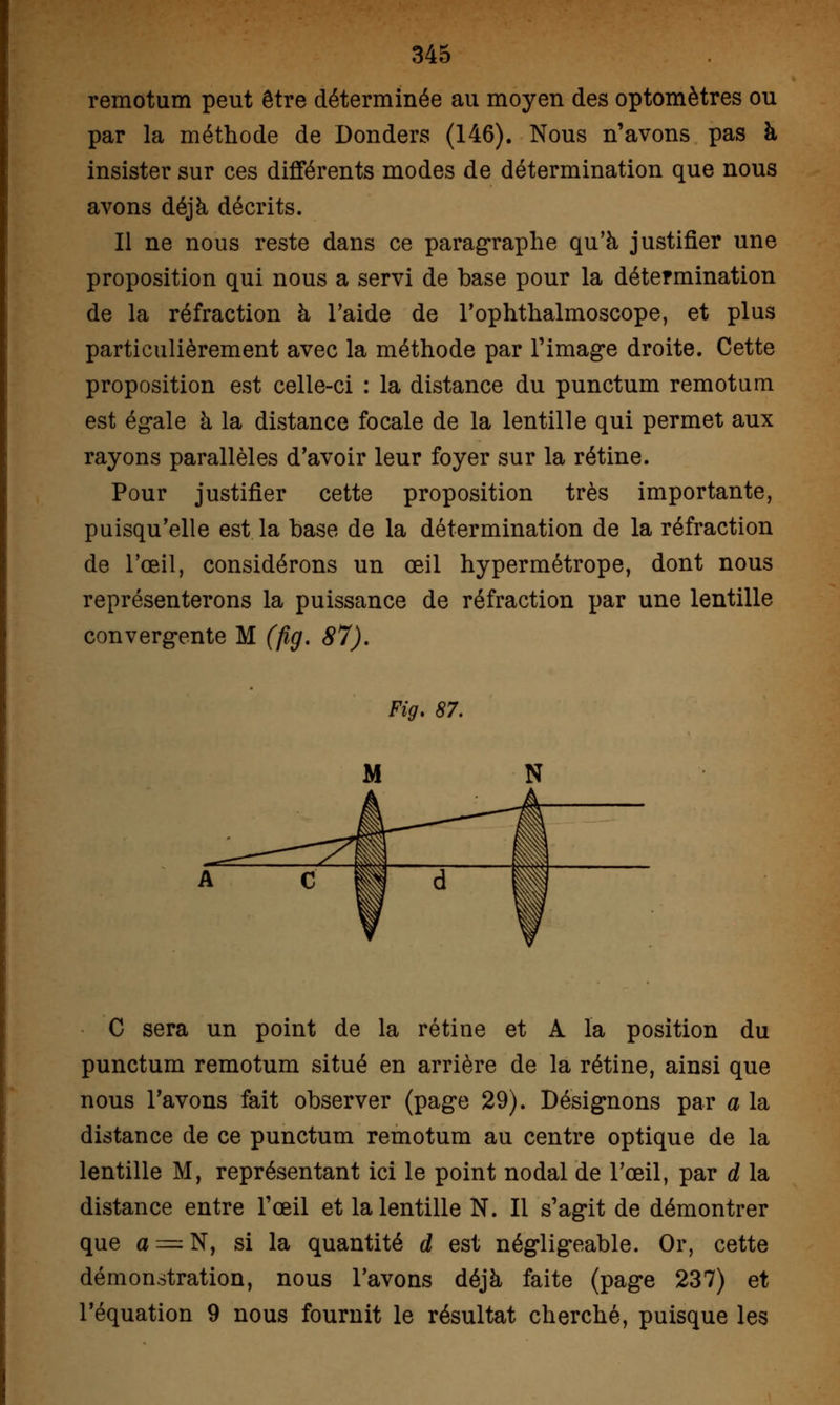 remotum peut être déterminée au moyen des optomètres ou par la méthode de Donders (146). Nous n'avons pas à insister sur ces différents modes de détermination que nous avons déjà décrits. Il ne nous reste dans ce paragraphe qu'à justifier une proposition qui nous a servi de base pour la détermination de la réfraction à l'aide de l'ophthalmoscope, et plus particulièrement avec la méthode par l'image droite. Cette proposition est celle-ci : la distance du punctum remotum est égale à la distance focale de la lentille qui permet aux rayons parallèles d'avoir leur foyer sur la rétine. Pour justifier cette proposition très importante, puisqu'elle est la base de la détermination de la réfraction de l'œil, considérons un œil hypermétrope, dont nous représenterons la puissance de réfraction par une lentille convergente M (fig. 87). Fig. 87. C sera un point de la rétine et A la position du punctum remotum situé en arrière de la rétine, ainsi que nous l'avons fait observer (page 29). Désignons par a la distance de ce punctum remotum au centre optique de la lentille M, représentant ici le point nodal de l'œil, par d la distance entre l'œil et la lentille N. Il s'agit de démontrer que a —N, si la quantité d est négligeable. Or, cette démonstration, nous l'avons déjà faite (page 237) et l'équation 9 nous fournit le résultat cherché, puisque les