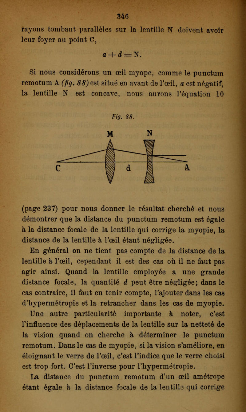 rayons tombant parallèles sur la lentille N doivent avoir leur foyer au point C, Si nous considérons un œil myope, comme le punctum remotum A (fig. 88) est situé en avant de l'œil, a est négatif, la lentille N est concave, nous aurons l'équation 10 (page 237) pour nous donner le résultat cherché et nous démontrer que la distance du punctum remotum est égale à la distance focale de la lentille qui corrige la myopie, la distance de la lentille à l'œil étant négligée. En général on ne tient pas compte de la distance de la lentille à l'œil, cependant il est des cas où il ne faut pas agir ainsi. Quand la lentille employée a une grande distance focale, la quantité d peut être négligée; dans le cas contraire, il faut en tenir compte, l'ajouter dans les cas d'hypermétropie et la retrancher dans les cas de myopie. Une autre particularité importante à noter, c'est l'influence des déplacements de la lentille sur la netteté de la vision quand on cherche à déterminer le punctum remotum. Dans le cas de myopie, si la vision s'améliore, en éloignant le verre de l'œil, c'est l'indice que le verre choisi est trop fort. C'est l'inverse pour l'hypermétropie. La distance du punctum remotum d'un œil amétrope étant égale a la distance focale de la lentille qui corrige