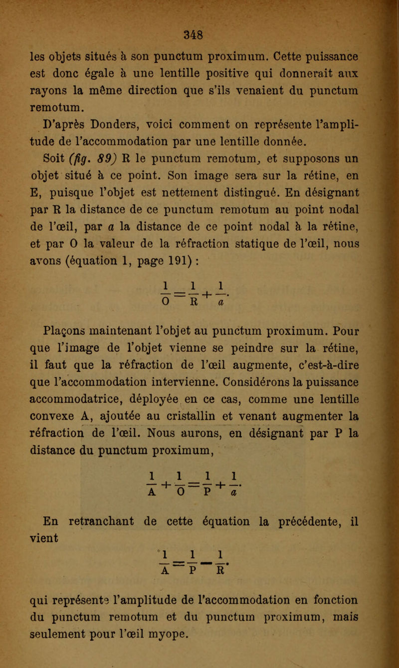 les objets situés à son punctum proximum. Cette puissance est donc égale à une lentille positive qui donnerait aux rayons la môme direction que s'ils venaient du punctum remotum. D'après Donders, voici comment on représente l'ampli- tude de l'accommodation par une lentille donnée. Soit (pg. 89) R le punctum remotum^ et supposons un objet situé à ce point. Son image sera sur la rétine, en E, puisque l'objet est nettement distingué. En désignant par R la distance de ce punctum remotum au point nodal de l'oeil, par a la distance de ce point nodal à la rétine, et par 0 la valeur de la réfraction statique de l'œil, nous avons (équation 1, page 191) : Plaçons maintenant l'objet au punctum proximum. Pour que l'image de l'objet vienne se peindre sur la rétine, il faut que la réfraction de l'œil augmente, c'est-à-dire que l'accommodation intervienne. Considérons la puissance accommodatrice, déployée en ce cas, comme une lentille convexe A, ajoutée au cristallin et venant augmenter la réfraction de l'œil. Nous aurons, en désignant par P la distance du punctum proximum, 1 En retranchant de cette équation la précédente, il vient 1 ___! 1 Â~~ P R# qui représents l'amplitude de l'accommodation en fonction du punctum remotum et du punctum proximum, mais seulement pour l'œil myope.