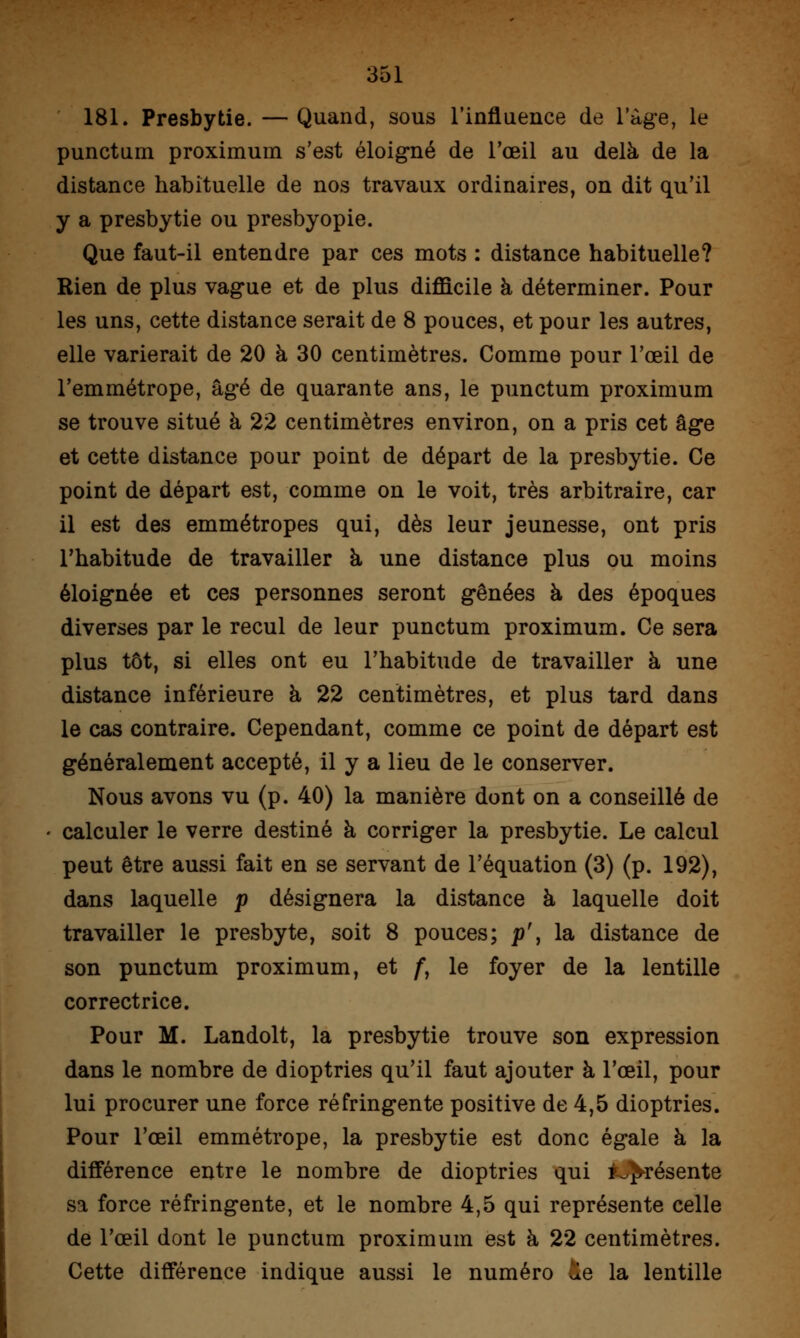 181. Presbytie. — Quand, sous l'influence de l'âge, le punctum proximum s'est éloigné de l'œil au delà de la distance habituelle de nos travaux ordinaires, on dit qu'il y a presbytie ou presbyopie. Que faut-il entendre par ces mots : distance habituelle? Rien de plus vague et de plus difficile à déterminer. Pour les uns, cette distance serait de 8 pouces, et pour les autres, elle varierait de 20 à 30 centimètres. Comme pour l'œil de l'emmétrope, âgé de quarante ans, le punctum proximum se trouve situé à 22 centimètres environ, on a pris cet âge et cette distance pour point de départ de la presbytie. Ce point de départ est, comme on le voit, très arbitraire, car il est des emmétropes qui, dès leur jeunesse, ont pris l'habitude de travailler à une distance plus ou moins éloignée et ces personnes seront gênées à des époques diverses par le recul de leur punctum proximum. Ce sera plus tôt, si elles ont eu l'habitude de travailler à une distance inférieure à 22 centimètres, et plus tard dans le cas contraire. Cependant, comme ce point de départ est généralement accepté, il y a lieu de le conserver. Nous avons vu (p. 40) la manière dont on a conseillé de • calculer le verre destiné à corriger la presbytie. Le calcul peut être aussi fait en se servant de l'équation (3) (p. 192), dans laquelle p désignera la distance à laquelle doit travailler le presbyte, soit 8 pouces; p\ la distance de son punctum proximum, et f, le foyer de la lentille correctrice. Pour M. Landolt, la presbytie trouve son expression dans le nombre de dioptries qu'il faut ajouter à l'œil, pour lui procurer une force réfringente positive de 4,5 dioptries. Pour l'œil emmétrope, la presbytie est donc égale à la différence entre le nombre de dioptries qui iJ^résente sa force réfringente, et le nombre 4,5 qui représente celle de l'œil dont le punctum proximum est à 22 centimètres. Cette différence indique aussi le numéro &e la lentille