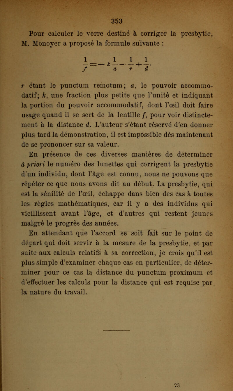 Pour calculer le verre destiné à corriger la presbytie, M. Monoyer a proposé la formule suivante : / a r d r étant le punctum reinotum; a, le pouvoir accommo- datif; k, une fraction plus petite que l'unité et indiquant la portion du pouvoir accommodatif, dont l'œil doit faire usage quand il se sert de la lentille f, pour voir distincte- ment à la distance d. L'auteur s'étant réservé d'en donner plus tard la démonstration, il est impossible dès maintenant de se prononcer sur sa valeur. En présence de ces diverses manières de déterminer à priori le numéro des lunettes qui corrigent la presbytie d'un individu, dont l'âge est connu, nous ne pouvons que répéter ce que nous avons dit au début. La presbytie, qui est la sénilité de l'œil, échappe dans bien des cas à toutes les règles mathématiques, car il y a des individus qui vieillissent avant l'âge, et d'autres qui restent jeunes malgré le progrès des années. En attendant que l'accord se soit fait sur le point de départ qui doit servir à la mesure de la presbytie, et par suite aux calculs relatifs à sa correction, je crois qu'il est plus simple d'examiner chaque cas en particulier, de déter- miner pour ce cas la distance du punctum proximum et d'effectuer les calculs pour la distance qui est requise par la nature du travail. '23