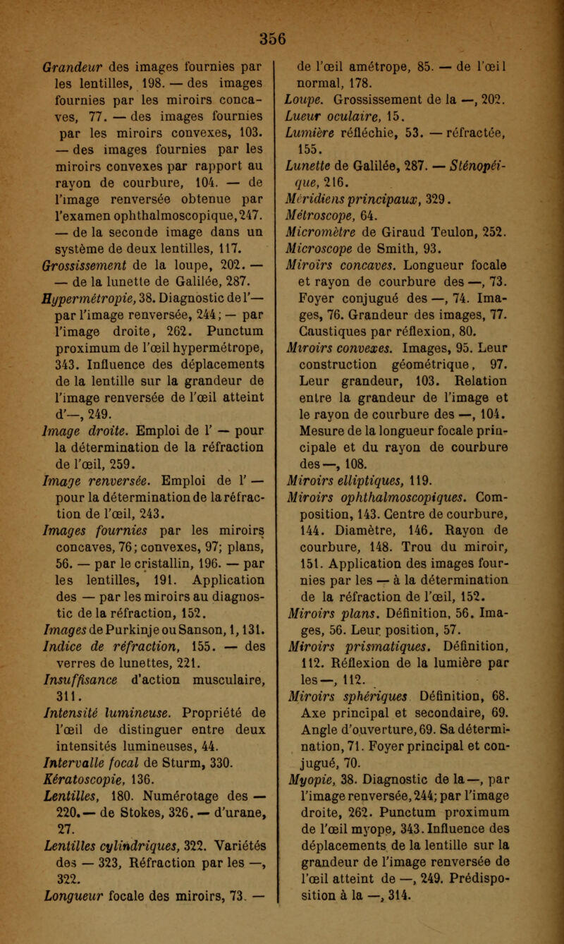 Grandeur des images fournies par les lentilles, 198. — des images fournies par les miroirs conca- ves, 77.—des images fournies par les miroirs convexes, 103. — des images fournies par les miroirs convexes par rapport au rayon de courbure, 104. — de l'image renversée obtenue par l'examen ophthalmoscopique,247. — de la seconde image dans un système de deux lentilles, 117. Grossissement de la loupe, 202. — — de la lunette de Galilée, 287. Hypermétropie, 38. Diagnostic del'— par l'image renversée, 244; — par l'image droite, 262. Punctum proximum de l'œil hypermétrope, 343. Influence des déplacements de la lentille sur la grandeur de l'image renversée de l'œil atteint d'-, 249. Image droite. Emploi de 1' — pour la détermination de la réfraction de l'œil, 259. Image renversée. Emploi de Y — pour la détermination de la réfrac- tion de l'œil, 243. Images fournies par les miroirs concaves, 76; convexes, 97; plans, 56. — par le cristallin, 196. — par les lentilles, 191. Application des — par les miroirs au diagnos- tic de la réfraction, 152. /ma^gsdePurkinjeouSanson, 1,131. Indice de réfraction, 155. — des verres de lunettes, 221. Insuffisance d'action musculaire, 311. Intensité lumineuse. Propriété de l'œil de distinguer entre deux intensités lumineuses, 44. Intervalle focal de Sturm, 330. Kératoscopie, 136. Lentilles, 180. Numérotage des — 220.— de Stokes, 326. — d'urane, 27. Lentilles cylindriques, 322. Variétés des — 323, Réfraction par les —, 322. Longueur focale des miroirs, 73. — de l'œil amétrope, 85. — de l'œil normal, 178. Loupe. Grossissement de la —, 202. Lueur oculaire, 15. Lumière réfléchie, 53. — réfractée, 155. Lunette de Galilée, 287. — Sténopéi- que,1[6. Méridiens principaux, 329. Métroscope, 64. Micromètre de Giraud Teulon, 252. Microscope de Smith, 93. Miroirs concaves. Longueur focale et rayon de courbure des—,73. Foyer conjugué des —, 74. Ima- ges, 76. Grandeur des images, 77. Caustiques par réflexion, 80. Miroirs convexes. Images, 95. Leur construction géométrique, 97. Leur grandeur, 103. Relation entre la grandeur de l'image et le rayon de courbure des —, 104. Mesure de la longueur focale prin- cipale et du rayon de courbure des—, 108. Miroirs elliptiques, 119. Miroirs ophthalmoscopiques. Com- position, 143. Centre de courbure, 144. Diamètre, 146. Rayon de courbure, 148. Trou du miroir, 151. Application des images four- nies par les — à la détermination de la réfraction de l'œil, 152. Miroirs plans. Définition, 56. Ima- ges, 56. Leur position, 57. Miroirs prismatiques. Définition, 112. Réflexion de la lumière par les—, 112. Miroirs sphériques Définition, 68. Axe principal et secondaire, 69. Angle d'ouverture, 69. Sa détermi- nation, 71. Foyer principal et con- jugué, 70. Myopie, 38. Diagnostic de la—, par l'image renversée, 244; par l'image droite, 262. Punctum proximum de l'œil myope, 343. Influence des déplacements de la lentille sur la grandeur de l'image renversée de l'œil atteint de —, 249. Prédispo- sition à la —, 314.