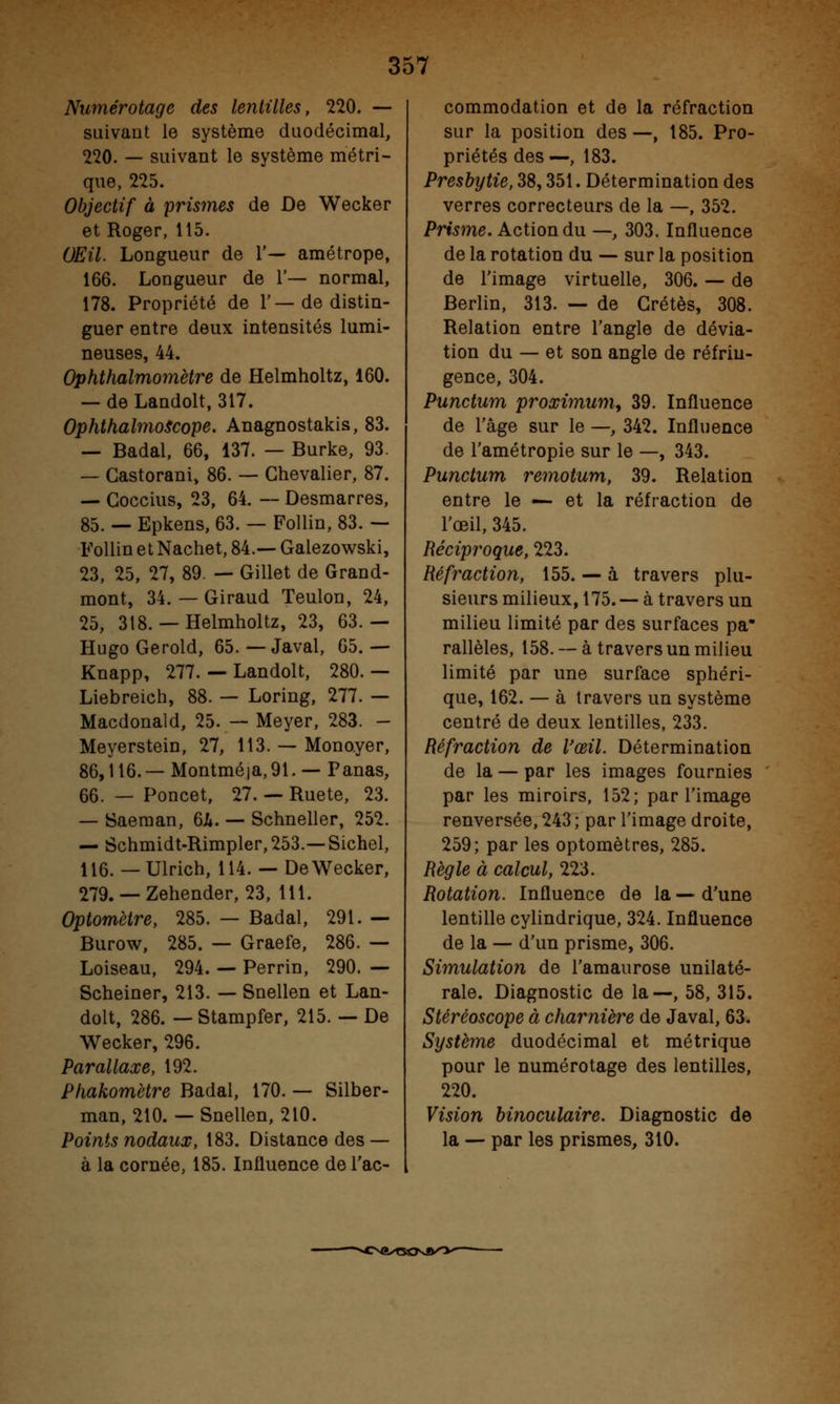 Numérotage des lentilles, 220. — suivant le système duodécimal, 220. — suivant le système métri- que, 225. Objectif à prismes de De Wecker et Roger, 115. (JEU. Longueur de 1'— amétrope, 166. Longueur de 1'— normal, 178. Propriété de 1'—de distin- guer entre deux intensités lumi- neuses, 44. Ophthalmomètre de Helmholtz, 160. — de Landolt, 317. OphthalmoScope. Anagnostakis, 83. — Badal, 66, 137. — Burke, 93. — Castorani, 86. — Chevalier, 87. — Goccius, 23, 64. — Desmarres, 85. — Epkens, 63. — Follin, 83. — Follin et Nachet, 84.— Galezowski, 23, 25, 27, 89. — Gillet de Grand- mont, 34. — Giraud Teulon, 24, 25, 318. — Helmholtz, 23, 63.— Hugo Gerold, 65. — Javal, 65.— Knapp, 277. — Landolt, 280. — Liebreich, 88. — Loring, 277. — Macdonald, 25. — Meyer, 283. - Meyerstein, 27, 113. — Mono.yer, 86,116.— Montmé|a,91. — Panas, 66. — Poncet, 27. — Ruete, 23. — Saeman, 6h. — Schneller, 252. — Schmidt-Rimpler,253.—Sichel, 116. —Ulrich, 114. — De Wecker, 279. — Zehender, 23, 111. Optomètre, 285. — Badal, 291. — Burow, 285. — Graefe, 286. — Loiseau, 294. — Perrin, 290. — Scheiner, 213. — Snellen et Lan- dolt, 286. — Stampfer, 215. — De Wecker, 296. Parallaxe, 192. Phakomètre Badal, 170. — Silber- man, 210. — Snellen, 210. Points nodaux, 183. Distance des — à la cornée, 185. Influence de l'ac- commodation et de la réfraction sur la position des —, 185. Pro- priétés des—, 183. Presbytie, 38,351. Détermination des verres correcteurs de la —, 352. Prisme. Action du —, 303. Influence de la rotation du — sur la position de l'image virtuelle, 306. — de Berlin, 313. — de Grétès, 308. Relation entre l'angle de dévia- tion du — et son angle de réfrin- gence, 304. Punctum proximum, 39. Influence de l'âge sur le —, 342. Influence de l'amétropie sur le —, 343. Punctum remotum, 39. Relation entre le — et la réfraction de l'œil, 345. Réciproque, 223. Réfraction, 155. — à travers plu- sieurs milieux, 175. — à travers un milieu limité par des surfaces pa rallèles, 158.— à travers un milieu limité par une surface sphéri- que, 162. — à travers un système centré de deux lentilles, 233. Réfraction de l'œil. Détermination de la — par les images fournies par les miroirs, 152; par l'image renversée, 243 ; par l'image droite, 259; par les optomètres, 285. Règle à calcul, 223. Rotation. Influence de la — d'une lentille cylindrique, 324. Influence de la — d'un prisme, 306. Simulation de l'amaurose unilaté- rale. Diagnostic de la—, 58, 315. Stéréoscope à charnière de Javal, 63. Système duodécimal et métrique pour le numérotage des lentilles, 220. Vision binoculaire. Diagnostic de la — par les prismes, 310.