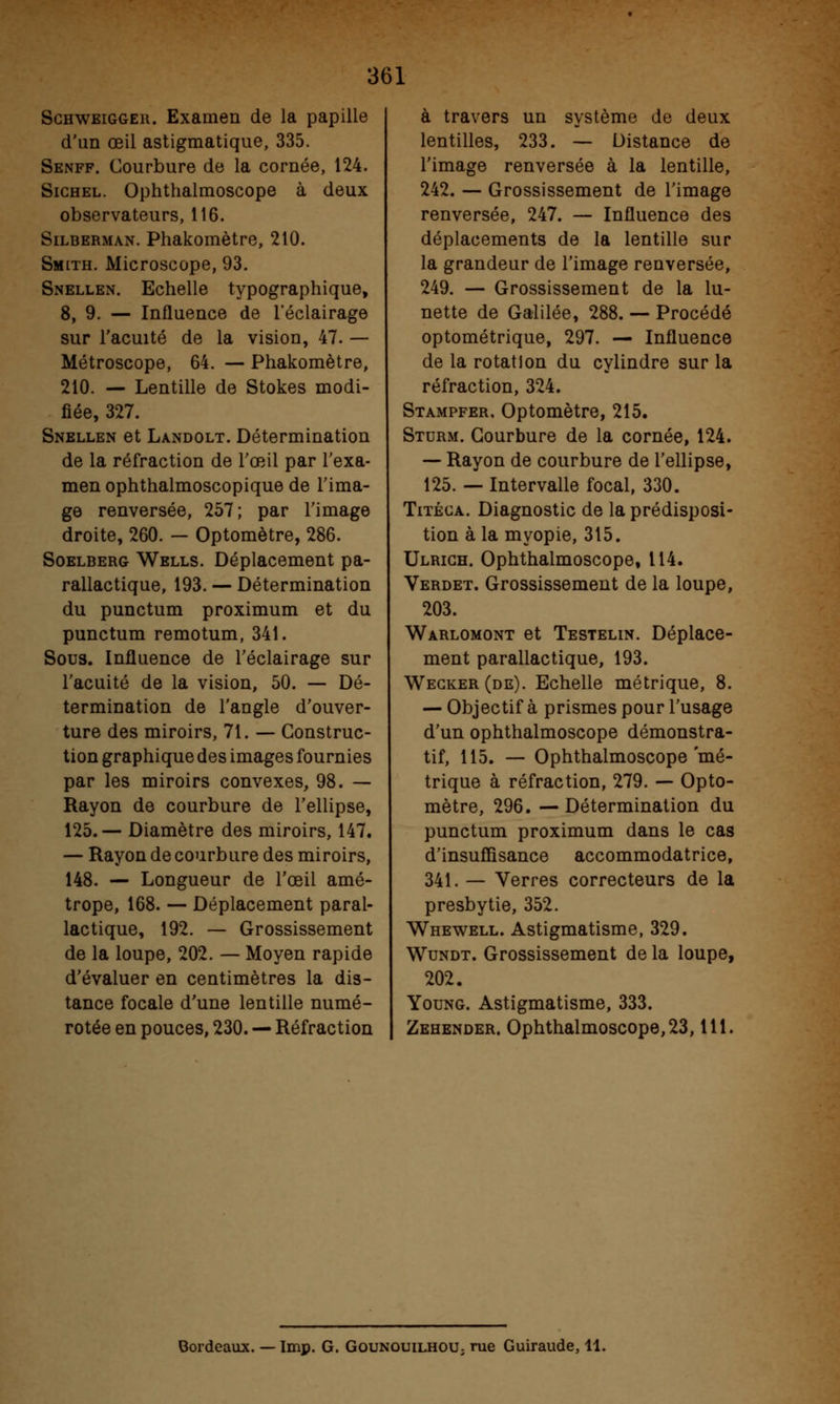 Schweigger. Examen de la papille d'un œil astigmatique, 335. Senff. Courbure de la cornée, 124. Sichel. Ophthalmoscope à deux observateurs, 116. Silberman. Phakomètre, 210. Smith. Microscope, 93. Snellen. Echelle typographique, 8, 9. — Influence de l'éclairage sur l'acuité de la vision, 47. — Métroscope, 64. — Phakomètre, 210. — Lentille de Stokes modi- fiée, 327. Snellen et Landolt. Détermination de la réfraction de l'œil par l'exa- men ophthalmoscopique de l'ima- ge renversée, 257; par l'image droite, 260. - Optomètre, 286. Soelberg Wells. Déplacement pa- rallactique, 193. — Détermination du punctum proximum et du punctum remotum, 341. Sous. Influence de l'éclairage sur l'acuité de la vision, 50. — Dé- termination de l'angle d'ouver- ture des miroirs, 71. — Construc- tion graphique des images fournies par les miroirs convexes, 98. — Rayon de courbure de l'ellipse, 125.— Diamètre des miroirs, 147. — Rayon de courbure des miroirs, 148. — Longueur de l'œil amé- trope, 168. — Déplacement paral- lactique, 192. — Grossissement de la loupe, 202. — Moyen rapide d'évaluer en centimètres la dis- tance focale d'une lentille numé- rotée en pouces, 230. — Réfraction à travers un système de deux lentilles, 233. — Distance de l'image renversée à la lentille, 242. — Grossissement de l'image renversée, 247. — Influence des déplacements de la lentille sur la grandeur de l'image renversée, 249. — Grossissement de la lu- nette de Galilée, 288. — Procédé optométrique, 297. — Influence de la rotation du cylindre sur la réfraction, 324. Stampfer. Optomètre, 215. Sturm. Courbure de la cornée, 124. — Rayon de courbure de l'ellipse, 125. — Intervalle focal, 330. Titéca. Diagnostic de la prédisposi- tion à la myopie, 315. Ulrich. Ophthalmoscope, 114. Verdet. Grossissement de la loupe, 203. Warlomont et Testelin. Déplace- ment parallactique, 193. Wegker (de). Echelle métrique, 8. — Objectif à prismes pour l'usage d'un ophthalmoscope démonstra- tif, 115. — Ophthalmoscope'mé- trique à réfraction, 279. — Opto- mètre, 296. —Détermination du punctum proximum dans le cas d'insuffisance accommodatrice, 341. — Verres correcteurs de la presbytie, 352. Whewell. Astigmatisme, 329. Wundt. Grossissement de la loupe, 202. Young. Astigmatisme, 333. Zehender. Ophthalmoscope, 23,111. Bordeaux. — Imp. G. Gounouilhou; rue Guiraude, 11.