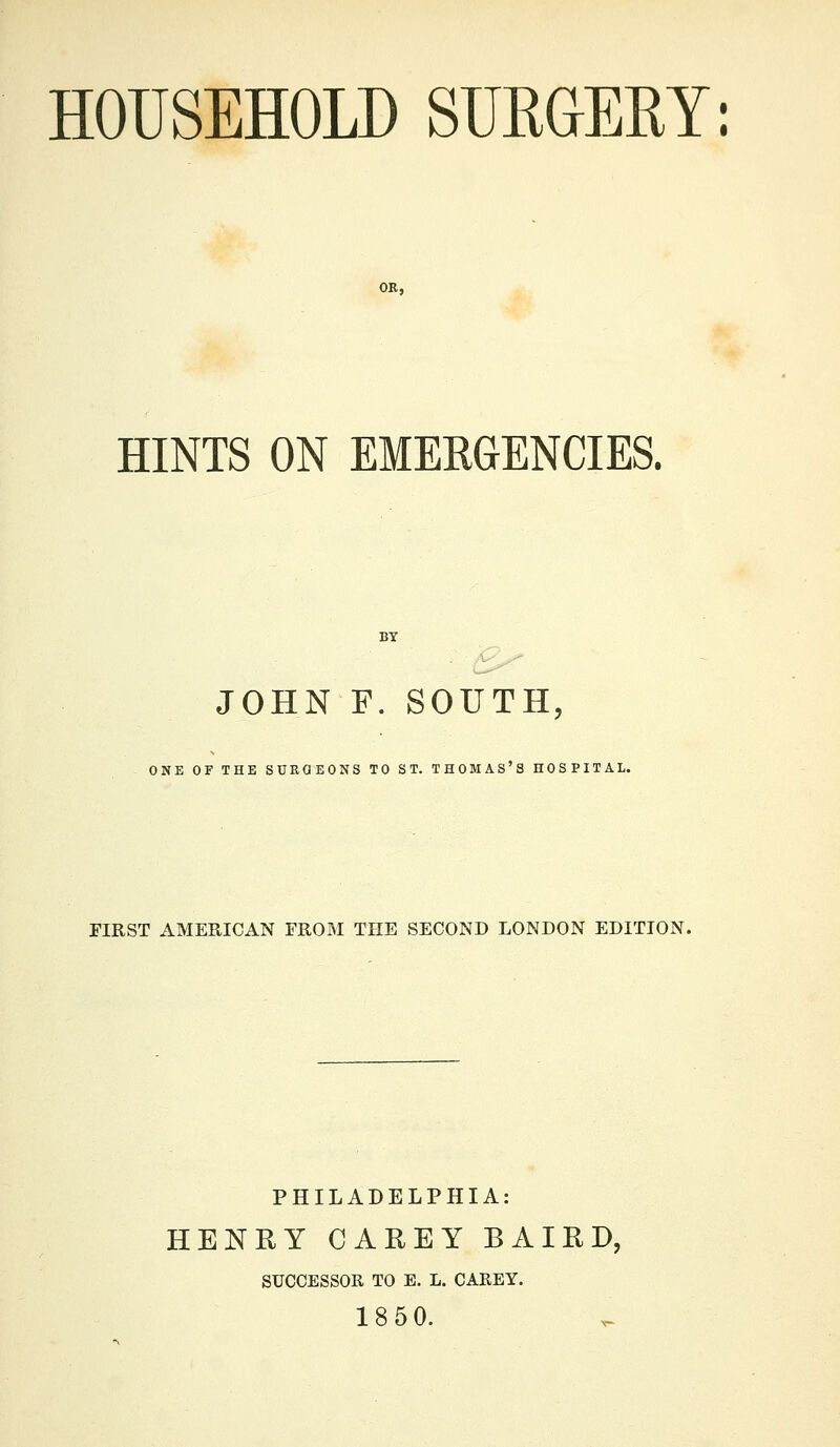 HOUSEHOLD SURaERY; HINTS ON EMERGENCIES. BT JOHN F. SOUTH, ONE OF THE SURGEONS TO ST. THOMAS'S HOSPITAL. FIRST AMERICAN FROM THE SECOND LONDON EDITION. PHILADELPHIA: HENRY CAREY BAIRD, SUCCESSOR TO E. L. CAREY. 18 50.