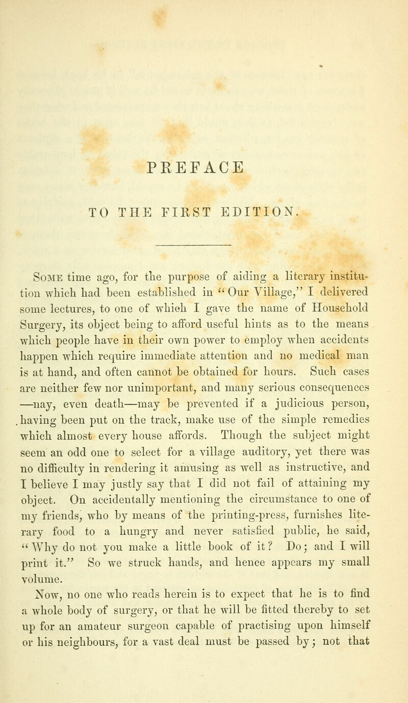 TO THE FIRST EDITION Some time ago, for the purpose of aiding a literary institu- tion wliich had been established in ^' Our Village/' I delivered some lectures, to one of which I gave the name of Household Surgery, its object being to afford useful hints as to the means which people have in their own power to employ when accidents happen which require immediate attention and no medical man is at hand, and often cannot be obtained for hours. Such cases are neither few nor unimportant, and many serious consequences —nay, even death—may be prevented if a judicious person, having been put on the track, make use of the simple remedies which almost every house affords. Though the subject might seem an odd one to select for a village auditory, yet there was no difficulty in rendering it amusing as well as instructive, and I believe I may justly say that I did not fail of attaining my object. On accidentally mentioning the circumstance to one of my friends, who by means of the printing-press, furnishes lite- rary food to a hungry and never satisfied public, he said, ^' Why do not you make a little book of it ? Do; and I will print it. So we struck hands, and hence appears my small volume. Now, no one who reads herein is to expect that he is to find a whole body of surgery, or that he will be fitted thereby to set up for an amateur surgeon capable of practising upon himself or his neighbours, for a vast deal must be passed by; not that