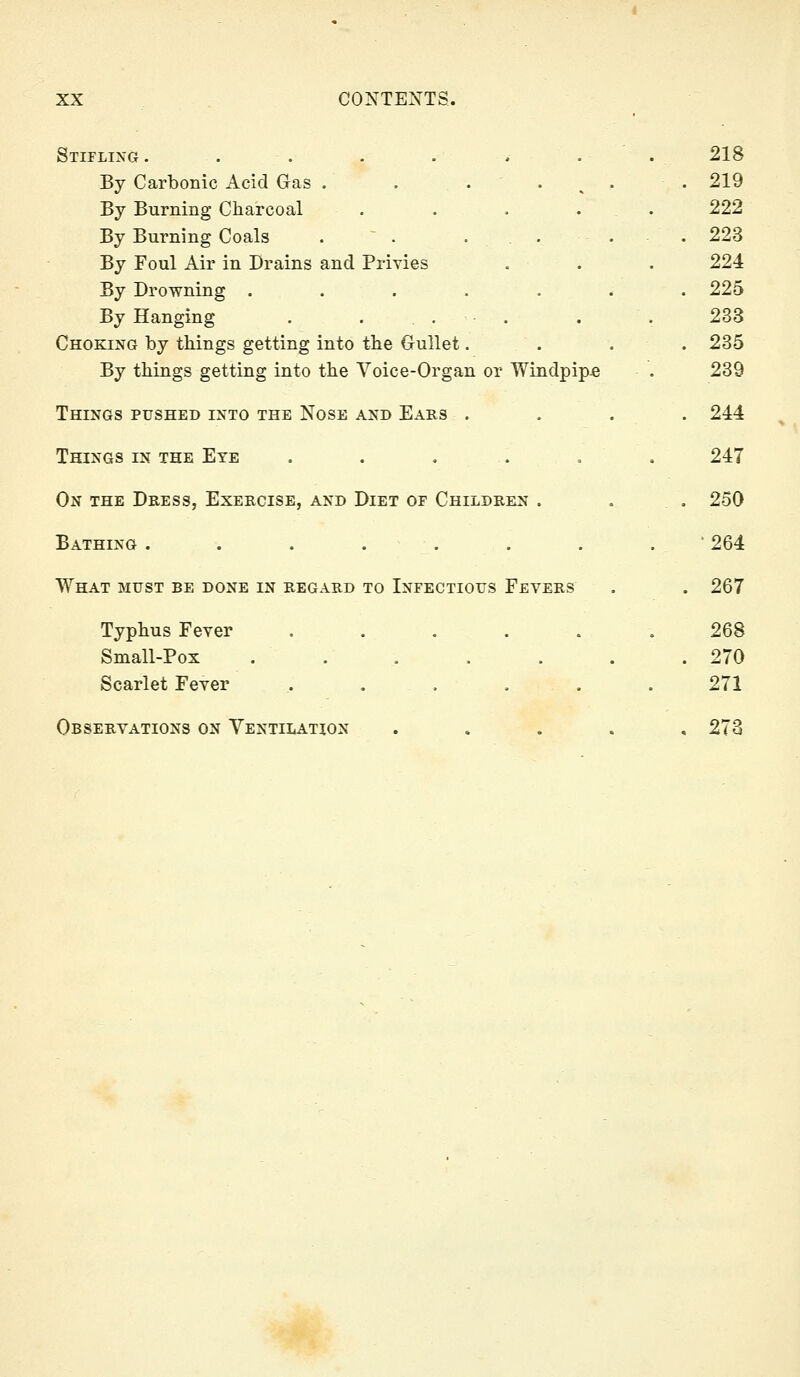 Stifling . . . . . * . . 218 By Carbonic Acid Gas . . . . ^ . . 219 By Burning Charcoal . . . . . 222 By Burning Coals .  . ... . .223 By Foul Air in Drains and Privies . . . 224 By Drowning ....... 225 By Hanging . ... . . 233 Choking by things getting into the Gullet. . . . 235 By things getting into the Voice-Organ or Windpipe . 239 Things pushed into the Nose and Ears .... 244 Things in the Eye . . . . . . 247 On the Dress, Exercise, and Diet of Children . . . 250 Bathing ........ 264 What must be done in regard to Infectious Fevers . . 267 Typhus Fever ...... 268 Small-Pox ....... 270 Scarlet Fever . . . . . .271