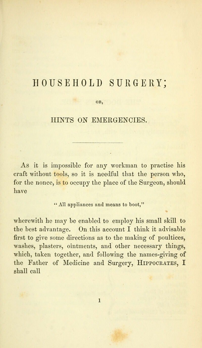 HOUSEHOLD SURGERY; HINTS ON EMERGENCIES. As it is impossible for any workman to practise his craft without tools, so it is needful that the person who, for the nonce, is to occupy the place of the Surgeon, should have  All appliances and means to boot, wherewith he may be enabled to employ his small skill to the best advantage. On this account I think it advisable first to give some directions as to the making of poultices, washes, plasters, ointments, and other necessary things, which, taken together, and following the names-giving of the Father of Medicine and Surgery, Hippocrates, I shall call