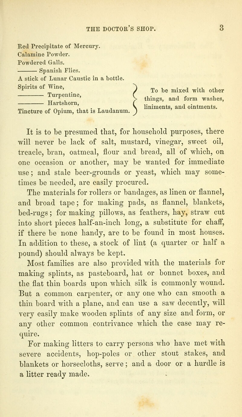 Red Precipitate of Mercury. Calamine Powder. Powdered Galls. Spanish Flies. A stick of Lunar Caustic in a bottle. ^ ' . / To Ibe mixed with other Turpentine, Hartshorn, Tincture of Opium, that is Laudanum. things, and form washes, liniments, and ointments. It is to be presumed that, for household purposes, there will never be lack of salt, mustard, vinegar, sweet oil, treacle, bran, oatmeal, flour and brea^d, all of which, on one occasion or another, may be wanted for immediate use; and stale beer-grounds or yeast, which may some- times be needed, are easily procured. The materials for rollers or bandages, as linen or flannel, and broad tape; for making pads, as flannel, blankets, bed-rugs; for making pillows, as feathers, hay, straw cut into short pieces half-an-inch long, a substitute for chaff, if there be none handy, are to be found in most houses. In addition to these, a stock of lint (a quarter or half a pound) should always be kept. Most families are also provided with the materials for making splints, as pasteboard, hat or bonnet boxes, and the flat thin boards upon which silk is commonly wound. But a common carpenter, or any one who can smooth a thin board with a plane, and can use a saw decently, will very easily make wooden splints of any size and form, or any other common contrivance which the case may re- quire. For making litters to carry persons who have met with severe accidents, hop-poles or other stout stakes, and blankets or horsecloths, serve; and a door or a hurdle is a litter ready made.